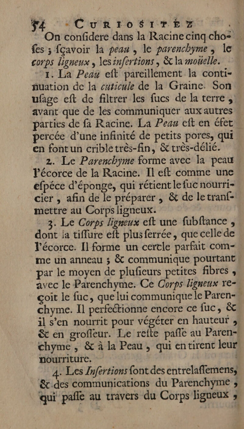 On confidere dans la Racine cinq cho= = fes ; fcavoir la peus , le parenchyme , le corps ligneux , les infertions , &amp;t la mouelle. 1. La Peau eft pareillement la conti- fuation de la curicule de la Graine. Son ufage eft de filtrer les fucs de la terres avant que de les communiquer aux autres parties de fa Racine. La Peas eft en éfet percée d’une infinité de petits pores, qui en fontun cribletrès-fin, &amp; très-délié. 2. Le Parenchyme forme avec la peau l'écorce de la Racine. Il eft comme une efpéce d’éponge, qui rétient lefuc nourri- cier , afin de le préparer , &amp; de letranf- mettre au Corps ligneux. 3. Le Corps ligneux eft une fubftance , dont ja tiflure eft plus ferrée, que celle de l'écorce. Il forme un certle parfait com-. me un anneau ; à communique pourtant par le moyen de plufeurs petites fibres , avec le Parenchyme. Ce Corps ligneux ve-, çoit le fuc, que lui communique le Paren- chyme. Il perfeétionne encore ce fuc, &amp; il s’en nourrit pour végéter en hauteur , &amp; en grofleur. Le refte pañle au Paren- chyme , &amp; à la Peau, qui entirent leur nourriture. R 4. Les /nfertions font des entrelaflemens, &amp;t des communications du Parenchyme ; qui pañle au travers du Corps ligneux ;