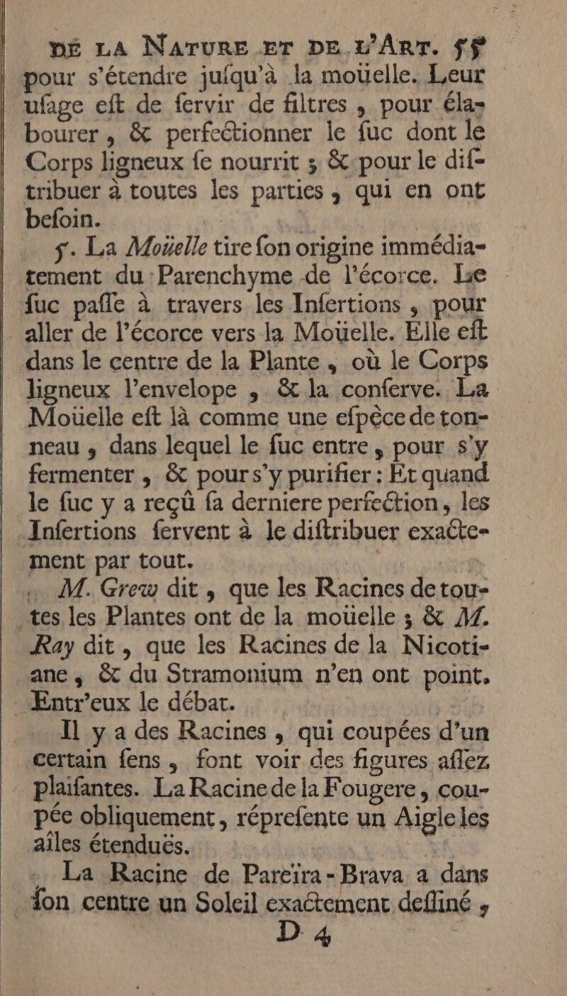 | pour s'étendre juiqu'à la mouelle. Leur | ufage eft de fervir de filtres , pour éla- | bourer, &amp; perfeétionner le fuc dont le Corps ligneux {e nourrit ; &amp;-pour le dif- tribuer à toutes les parties , qui en ont befoin. | | s. La Mogelle tire {on origine immédia- | tement du:Parenchyme de l'écorce. Le | fuc pañfe à travers les Infertions , pour aller de l’écorce vers la Mouelle. Elle eft | dans le centre de la Plante, où le Corps | Jigneux l’envelope , &amp; la conferve. La Moüelle eft {à comme une efpéce de ton- neau , dans lequel le fuc entre, pour s'y fermenter , &amp; pours’y purifier : Et quand le fuc y a reçü fa derniere perfection, les Jnfertions fervent à le diftribuer exaéte- ment par tout. nr | … M. Greuw dit, que les Racines detou- tes les Plantes ont de la mouelle ; &amp; AZ Ray dit, que les Racines de la Nicoti- ane. &amp; du Stramonium n’en ont point. Æntr’eux le débat. | Il y a des Racines , qui coupées d’un certain fens, font voir des figures aflez plaifantes. La Racinede la Fougere, cou- pée obliquement , réprefente un Aigleles aîles étendués. + La Racine de Pareïra-Brava a dans Son centre un Soleil exaétement defliné , D 4