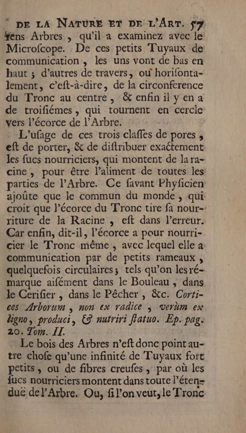 . fens Arbres , qu’il a examinez avec le Microfcope. De ces petits Tuyaux de communication , les uns vont de bas en haut ; d’autres de travers, où horifonta- lement, c’eft-a-dire, de la circonference du Tronc au centre, &amp;enfinilyena de troifiémes, qui tournent en cercle vers l’écorce de l’Arbre. : L'ufage de ces trois claffes de pores , eft de porter, &amp; de diftribuer exaétement les fucs nourriciers, qui montent de lara- cine, pour être laliment de routes les parties de l’Arbre. Ce favant Phyficien: ajoûte que le commun du monde , qui croit que l’écorce du Tronc tire fa nour- riture de la Racine , eft dans l'erreur. Car enfin, dit-il, l’écorce a pour nourri- cier le Tronc même , avec lequel elle a: communication par de petits rameaux , quelquefois circulaires; tels qu’on les ré- marque aifément dans le Bouleau , dans le Cerifier , dans le Pêcher , &amp;c. Corri- ces Arborum , non ex radice | verëm ex Uigno, product, ES nutriri fiatuo. Ep. pag. 20. Tom. IT. Le bois des Arbres n’eft donc point au- tre chofe qu’une infinité de Tuyaux fort petits, ou de fibres creufes ; par où les fucs nourriciers montent dans toute l’éten= duë dePArbre. Ou, fil’on veut,le Tronc