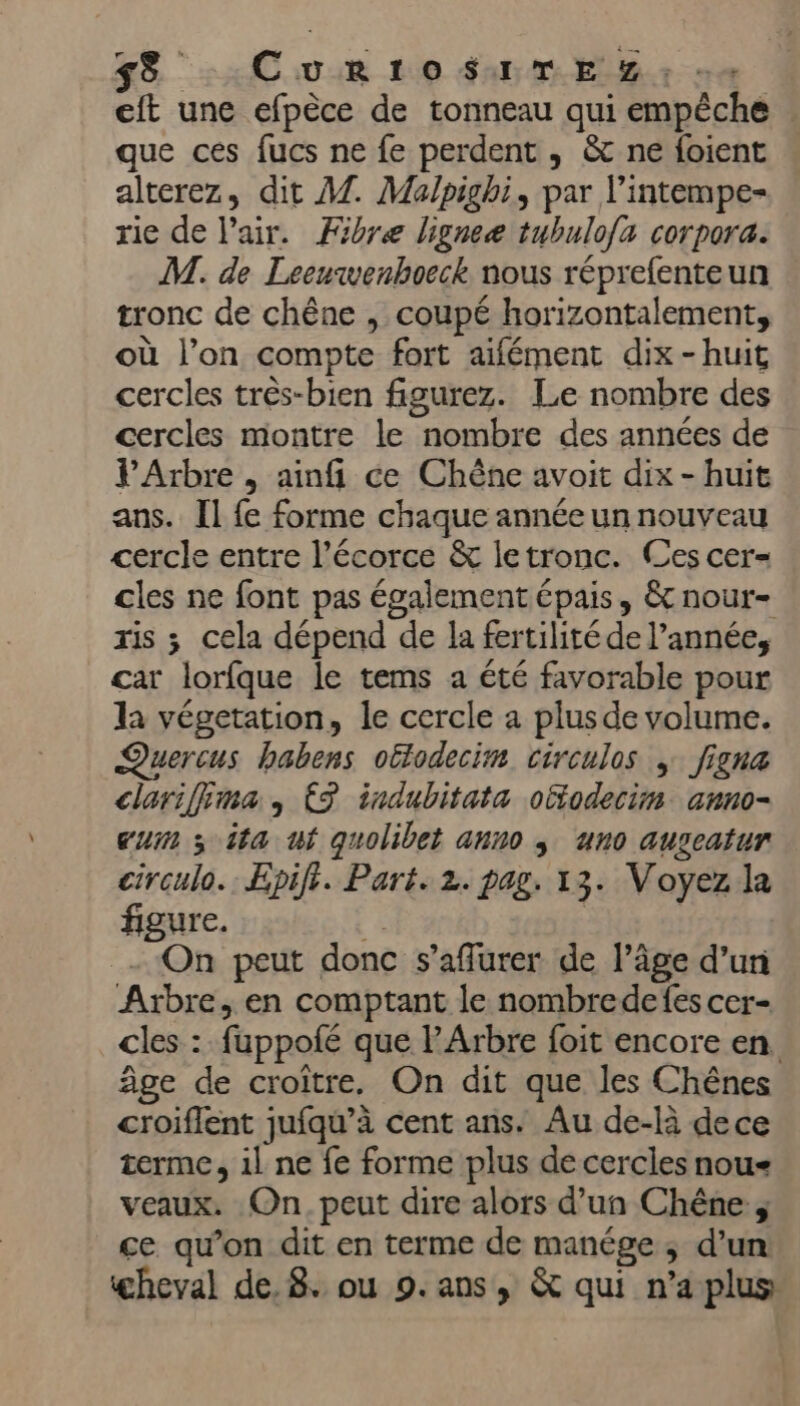 58 .CurRtroSuTEZ: -« eft une efpèce de tonneau qui empêche que ces fucs ne fe perdent , &amp; ne foient alterez, dit A7. Malpighi, par l’intempe- rie de l'air. Fibre ligneæ tubulofa corpora. M. de Leeuwenhoeck nous réprefenteun tronc de chêne , coupé horizontalement, où l’on compte fort aïifément dix-huit cercles três-bien figurez. Le nombre des cercles montre le nombre des années de PArbre , ainfi ce Chêne avoit dix - huit ans. Il fe forme chaque année un nouveau cercle entre l'écorce &amp; letronc. Ces cer= cles ne font pas également épais, &amp;nour- ris ; cela dépend de la fertilité de l’année, car lorfque le tems a été favorable pour la végetation, le cercle a plus de volume. Quercus habens otlodecim circulos , figna clariffima, {3 indubitata otfodecim auno- cum x ita ut quolibet anno ; uno auscatur circulo.: Epifi. Part. 2. pag. 13. Voyez la figure. r | On peut donc s’affurer de l’âge d’un Arbre, en comptant le nombredefes cer- cles : fuppofé que l’Arbre foit encore en âge de croître, On dit que les Chênes croiflent jufqu’à cent ans. Au de-là dece terme, 1l ne fe forme plus de cercles nou veaux. On. peut dire alors d’un Chêne ; ce qu’on dit en terme de manége ; d’un
