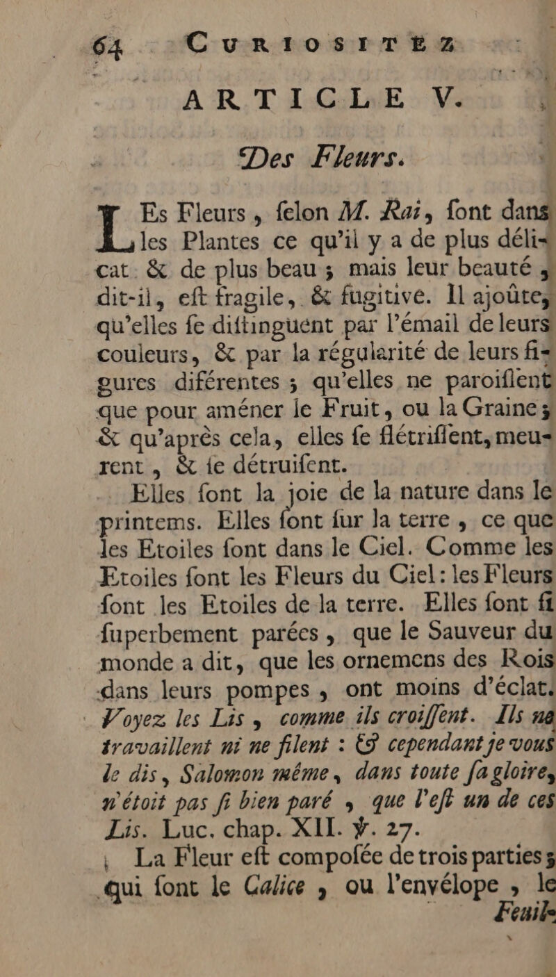TS ART AGTAE » Vas Des Fleurs. Es Fleurs , felon A. Ra, font dans! les Plantes ce qu’il y a de plus délis cat. &amp; de plus beau ; mais leur beauté dit-il, eft fragile, &amp; fugitive. Il ajoûte, qu’elles fe diftinguént par l'émail de leurs couleurs, &amp; par la régularité de leurs fi= oures diférentes ; qu’elles ne paroïflent que pour améner je Fruit, ou la Graine; &amp; qu'après cela, elles fe flétrifient, meu= rent , &amp; {e détruifent. _ Elles font la joie de la nature dans le printems. Elles ne {ur la terre , ce que les Etoiles font dans le Ciel. Comme les Etoiles font les Fleurs du Ciel: les Fleurs font les Etoiles de la terre. Elles font f1 fuperbement parées , que le Sauveur du monde a dit, que les ornemcns des Rois dans leurs pompes ; ont moins d’éclats Poyez les Lis, comme ils croiffent. Ils n travaillent ni ne filent : 9 cependant je vous le dis, Salomon même, dans toute fa gloires n'étoit pas fi bien paré que l’ejt un de ces Lis. Luc. chap. XII. Ÿ. 27. , La Fleur eft compofée detrois parties 3 qui font le Galice , ou l’envélope , le Æœuik