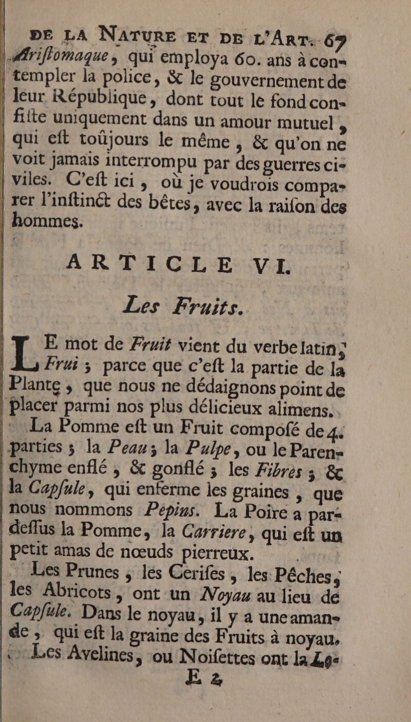 |.Æriflomaque, qui employa 60. ans à con= teémpler la police, &amp; le gouvernement de leur République, dont tout le fond con- filte uniquement dans un amour mutuel , | qui eft toüjours le même, &amp; qu'on ne | voit Jamais interrompu par des guerres ci- | viles. C’eft ici, où je voudrois compas | rer l’inftinét des bêtes, avec la raifon des | hommes. | ARTICLE VI Les Fruits. IT E mot de Fruit vient du verbelatin ; L Frui 3 parce que c’eft la partie de la | Plante ; que nous ne dédaignons point de | Placer parmi nos plus délicieux alimens. |: La Pomme eft un Fruit compofé de 4 parties ; la Peau; la Pulpe, ou le Paren- | chyme enflé , &amp; gonflé ; les Fibres 3 &amp; la Capfule, qui enferme les graines &gt; que | nous nommons Pépius. La Poire à para | deffus la Pomme, la Garriere, qui eft un | petit amas de nœuds pierreux. Ra … Les Prunes ; lés Cerifes , les Pêches, les Abricots, ont un Voyez au lieu de | Capfule, Dans le noyau, il y a uneaman- de, quieft la graine des Fruits à noyau, «&gt; Les Avelines, ou Noifettes ont la Les | ÆE2z | | |
