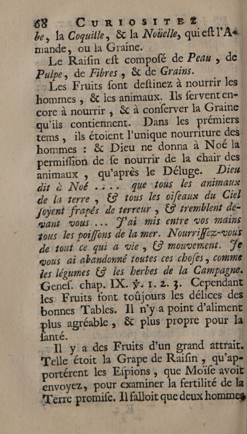 be, la Coguille, &amp; la Nuëelle, quieft l’'Aù mande, ou ja Graine. . Le Raifin eft compofé de Peau , de Puilpe, de Fibres, &amp; de Grains. Les Fruits font deftinez à nouftir les hommes, &amp; les animaux. Ils ferventen- core à nourrir ; &amp; à conferver la Graine qu'ils contiennent. Dans les prémiers tems , ils étoient l'unique nourriture des. hommes : &amp; Dieu ne donna à Noé la permiflion de fe nourrir de la chair des animaux , qu'après le Déluge. Dieu dit à Noé 3.4. que 0us les animaux de la terre , € tous les oifeaux du Ciel foyent frapés de terreur » 9 tremblent de- gant Vous. J'ai Mis entre VOS MAINS gous les poiffons de la mer. Nourrifir-vous de tout ce qui a vie, € mouvement. Te vous ai abandonné toutes ces choes , comme des légumes € les herbes de la Campagnes Genef. chap. EX. Ÿ. 1. 2. 3. Cependant. es: Fruits font toûjours les délices des, bonnes Tables. Il n’ya point d’aliment plus agréable, &amp; plus propre pour la fanté. | «Il ya des Fruits d'un grand attrait. Telle étoit la Grape de Raïfin , qu’ap= portérent les Eipions , que Moïfe avoit. envoyez pour examiner la fertilité de la Terre promife. I] falloit que deux hommes