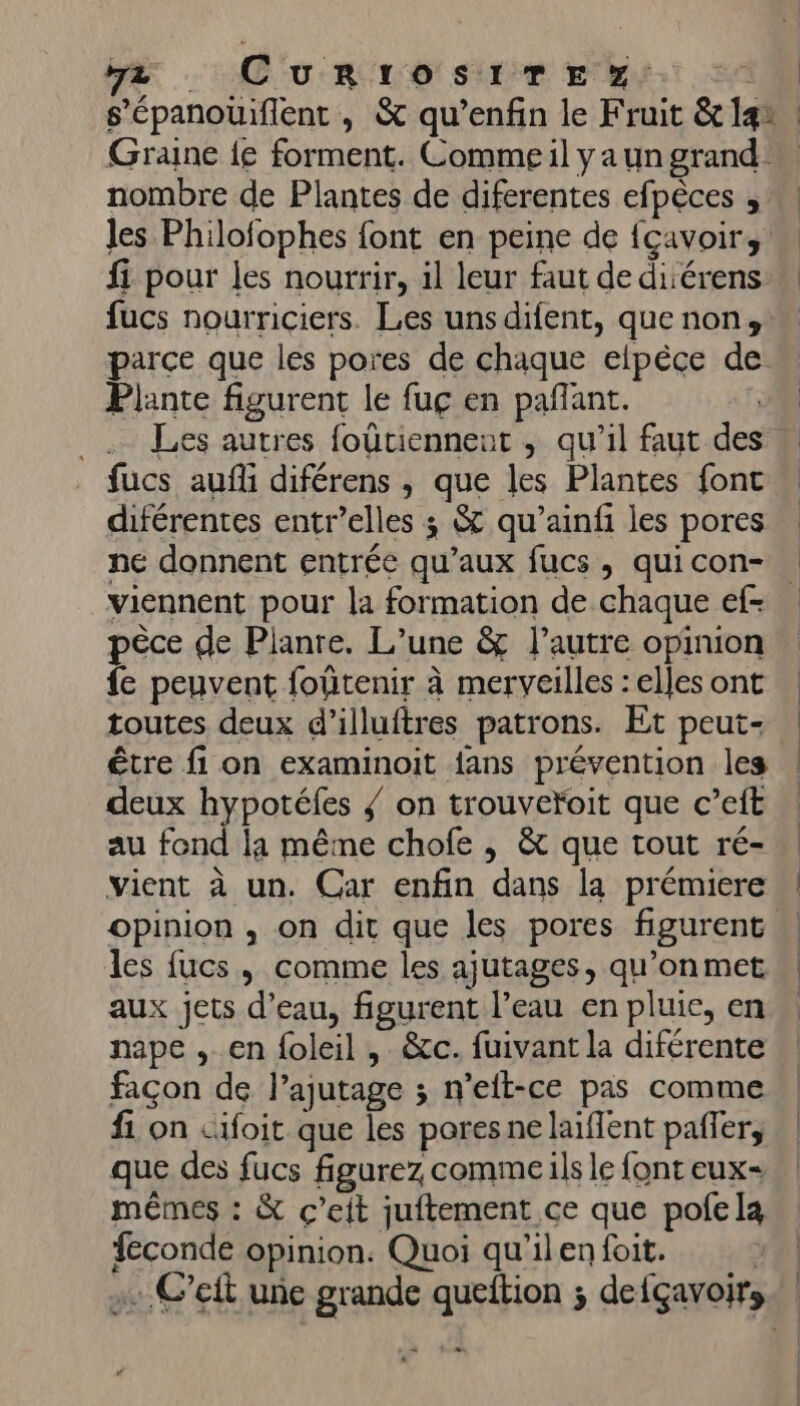 GR: CU RC TO SIT Er. Graine {e forment. Comme il ya un grand: nombre de Plantes de diferentes efpèces les Philofophes font en peine de {çavoirs fi pour les nourrir, il leur faut de diérens fucs nourriciers. Les unsdifent, que non, parce que les pores de chaque elpèce de Plante figurent le fuç en pañant. G _. Les autres foütiennent ,; qu'il faut des fucs auf diférens , que les Plantes font diférentes entr’elles ; &amp; qu’ainfi les pores ne donnent entrée qu'aux fucs, quicon- viennent pour la formation de chaque ef- pêce de Pianre. L’une &amp; l’autre opinion fe peuvent foûtenir à merveilles : elles ont toutes deux d’illuftres patrons. Et peut- être fi on examinoit fans prévention les deux hypotéfes / on trouvefoit que c’eft au fond la même chofe , &amp; que tout ré- vient à un. Car enfin dans la prémiere les fucs , comme les ajutages, qu’on met aux jets d’eau, figurent l’eau en pluie, en nape , en foleil , &amp;c. fuivant la diférente façon de l’ajutage ; n'elt-ce pas comme f1 on cifoit que les pores ne laïffent paffer; que des fucs figurez commeils le font eux mêmes : &amp; ç’eit juftement ce que pofela feconde opinion. Quoi qu'ilenfoit. | . C’eft une grande queftion ; defçavoirs +