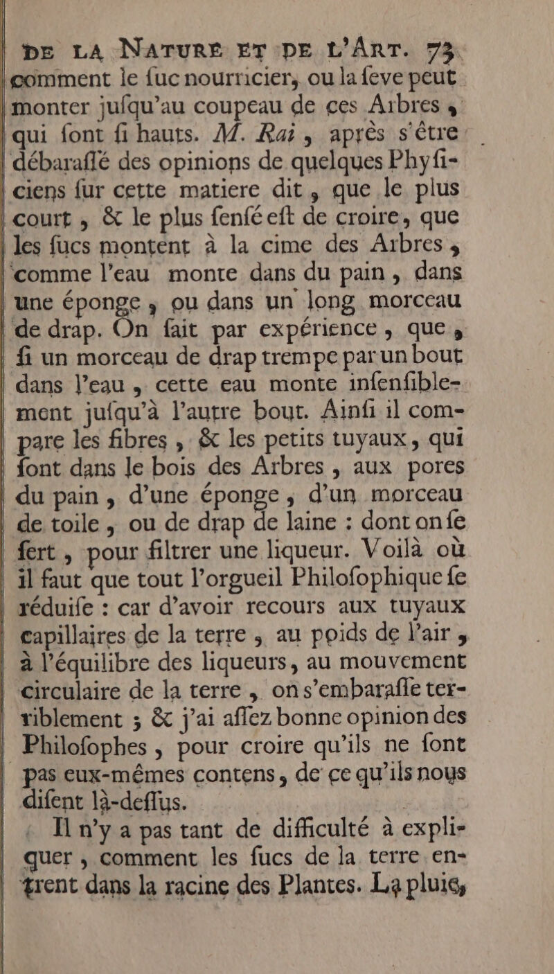 comment ie {uc nourricier, ou la feve peut | monter jufqu’au coupeau de ces Aïbres + qui font fi hauts. A7. Raï, après s'être | débaraffé des opinions de quelques Phyfi- | ciens fur cette matiere dit, que le plus | court , &amp; le plus fenféeit de croire, que | les fucs montent à la cime des Arbres , l'comme l’eau monte dans du pain, dans | une éponge ; ou dans un long morceau | de drap. On fait par expérience, que, | fi un morceau de drap trempe par un bout dans l’eau , cette eau monte infenfible- ment jufqu'à l’autre bout. Ainfi il com- pare les fibres , &amp; les petits tuyaux, qui | font dans le bois des Arbres , aux pores | du pain, d’une éponge, d’un morceau | de toile ; ou de drap de laine : dont onfe fert, pour filtrer une liqueur. Voilà où | 1] faut que tout l’orgueil Philofophique fe réduife : car d’avoir recours aux tuyaux | capillaires de la terre ; au poids de l'air, à l'équilibre des liqueurs, au mouvement | circulaire de la terre , ons’embarañle ter- tiblement ; &amp; j'ai aflez bonne opinion des | Philofophes , pour croire qu’ils ne font | pas eux-mêmes contens, de ce qu'ils nous | difent là-deflus. | __&amp; n’y a pas tant de difficulté à expli- | quer , comment les fucs de la terre en- | &amp;rent dans la racine des Plantes. La pluis,