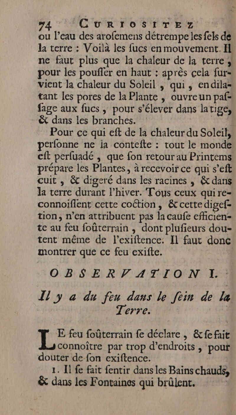 COR F0 S'Ér'EMT se ou l’eau des arofemens détrempe les fels de la terre : Voilà les fucs en mouvement. Il ne faut plus que la chaleur de la terre ; pour les poufler en haut : après cela fur- vient la chaleur du Soleil , qui, endila= tant les pores de la Plante , ouvreun paf- fage aux fucs , pour s'élever dans latige, &amp; dans les branches. MCE: Pour ce qui eft de la chaleur du Soleil, perfonne ne ja contefte : tout le monde cft perfuadé , que fon retour au Printems prépare les Plantes, à recevoir ce qui s’eft cuit ; &amp; digeré dans les racines , &amp; dans la terre durant l’hiver. Tous ceux quire- connoïiflent cette cottion, &amp; cette digef- tion, n’en attribuent pas la caufe efficien- te au feu foûterrain , dont plufieurs dou- tent même de l’exiftence. Il faut donc montrer que ce feu exifte. OBSERVATION I. Il y à du feu dans le [ein de la Terre. E feu foûterrain fe déclare , &amp;fe fait connoître par trop d’endroits , pouf douter de fon exiftence. | 1. Ïl fe fait fentir dans les Bains chauds, &amp; dans les Fontaines qui brûlent.