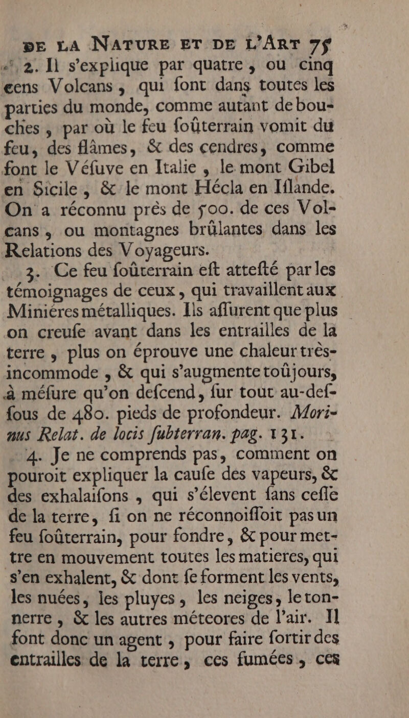 «, 2. 11 s'explique par quatre, ou cinq gens Volcans, qui font dans toutes les parties du monde, comme autant de bou- ches , par où le feu foûterrain vomit du feu, des flâmes, &amp; des cendres, comme font le Véfuve en Italie , le mont Gibel en Sicile, &amp; le mont Hécla en Iflande. On à réconnu près de ÿoo. de ces Vol- cans., ou montagnes brülantes dans les Relations des Voyageurs. . 3. Ce feu foûrerrain eft attefté par les témoignages de ceux, qui travaillentaux Miniéres métalliques. Ils aflurent que plus on creufe avant dans les entrailles de la terre , plus on éprouve une chaleur très- incommode , &amp; qui s’augmentetoüjours, à méfure qu’on defcend, fur tout au-def- fous de 480. pieds de profondeur. Mori- aus Relat. de locis fubterran. pag. 131. . 4. Je ne comprends pas, comment on pouroit expliquer la caufe dés vapeurs, &amp; des exhalaifons , qui s’élevent fans cefle de la terre, fi on ne réconnoifloit pasun feu foûterrain, pour fondre, &amp; pour met- tre en mouvement toutes les matieres, qui s’en exhalent, &amp; dont fe forment les vents, les nuées, les pluyes, les neiges, leton- nerre , &amp; les autres métcores de l'air. Il font donc un agent , pour faire fortir des entrailles de la terre, ces fumées, ces