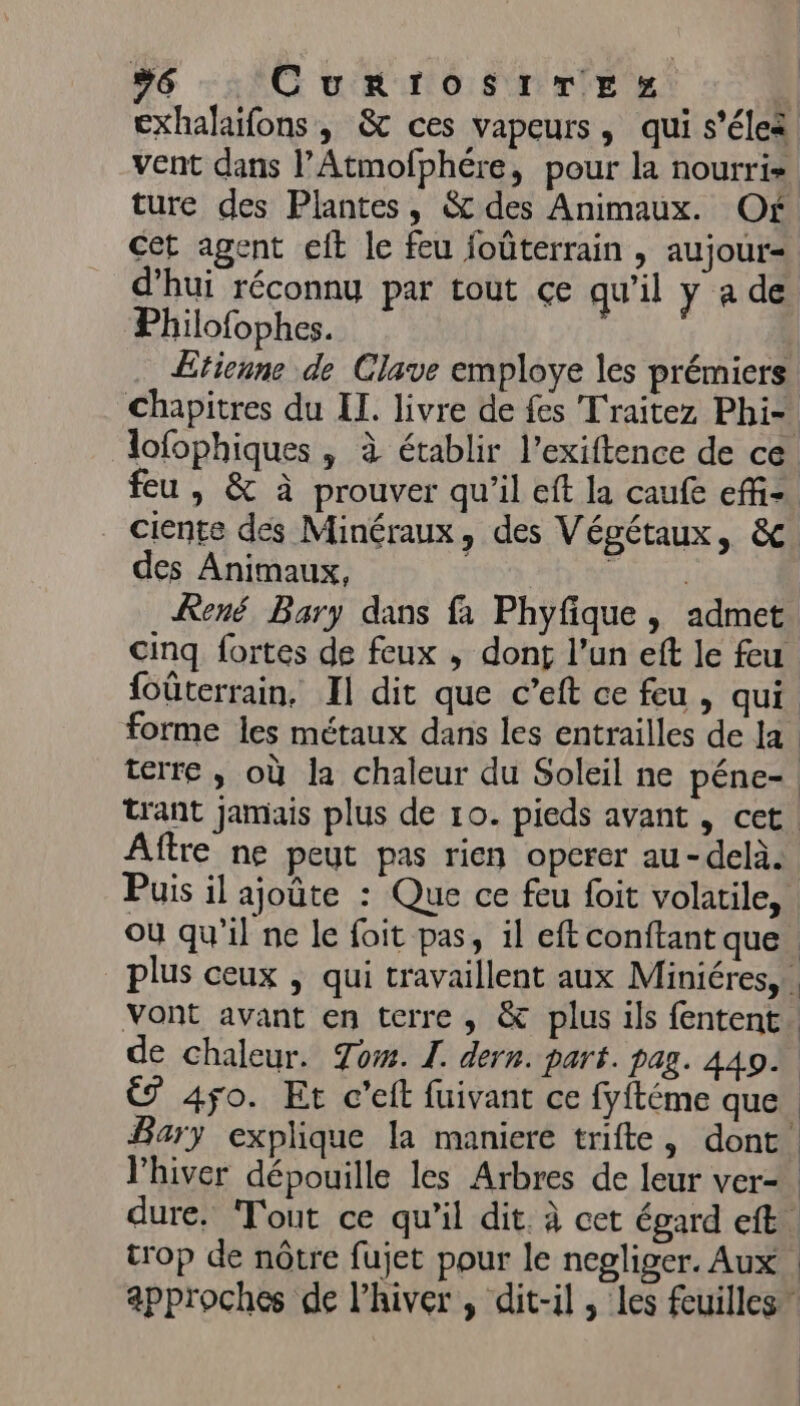 | | #6 CurrosirTesz 4 exhalaifons, &amp; ces vapeurs, qui s’éleà vent dans l’Atmofphére, pour la nourri». ture des Plantes, &amp; des Animaux. Of cet agent eft le feu joüûterrain , aujour- d’hui réconnu par tout çe qu'il y a de Philofophes. | Etienne de Clave employe les prémiers chapitres du Il. livre de fes Traitez Phi-. lofophiques , à établir l’exiftence de ce feu , &amp; à prouver qu’il eft la caufe ef. ciente des Minéraux, des Végétaux, &amp;c des Animaux, | pet René Bary dans fa Phyfique, admet cinq fortes de feux , dont l’un eft le feu foûterrain, Il dit que c’eft ce feu , qui. forme les métaux dans les entrailles de la terre ; où la chaleur du Soleil ne péne- trant jamais plus de 10. pieds avant , cet. ftre ne peut pas rien operer au-delà. Puis il ajoûte : Que ce feu foit volatile, où qu'il ne le foit pas, il eft conftant que plus ceux | qui travaillent aux Miniéres,. vont avant en terre, &amp; plus ils fentent de chaleur. Tow. L. dern. part. pag. 449 € 450. Et c'eit fuivant ce fyftéme que. Bary explique la maniere trifte, dont. l'hiver dépouille les Arbres de leur ver- | dure, Tout ce qu'il dit. à cet égard eft. trop de nôtre fujet pour le negliger. Aux approches de l’hiver , dit-il , les feuilles” | | |