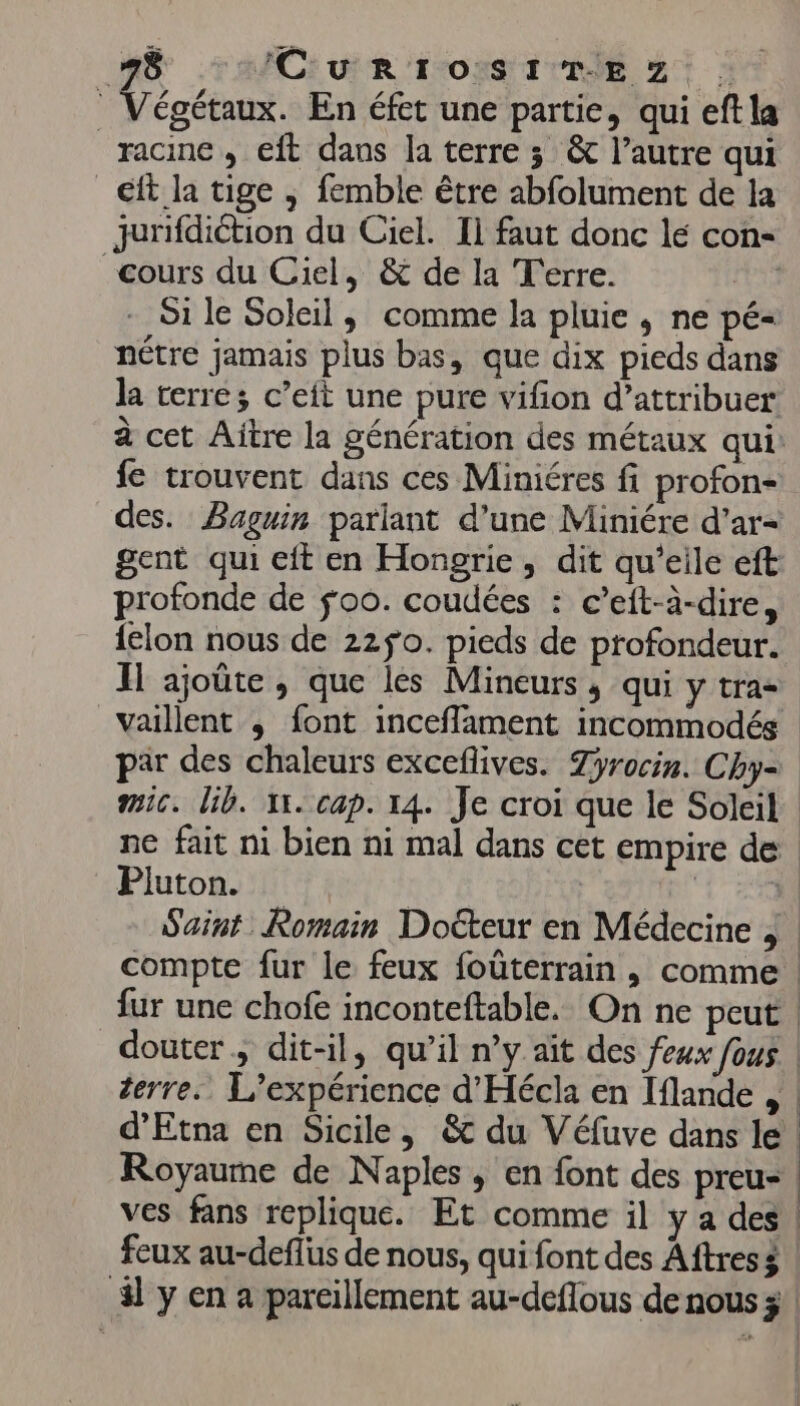 #8 ICURIOSITEZ . Végétaux. En éfet une partie, qui eftla racine ; eft dans la terre 3 &amp; l’autre qui _€ft la tige ; femble être abfolument de la jurifdiction du Ciel. Il faut donc lé con cours du Ciel, &amp; de la Terre. | Si le Soleil, comme la pluie, ne pé= nêtre jamais plus bas, que dix pieds dans la terre; c’eit une pure vifon d'attribuer à cet Aïtre la génération des métaux qui: fe trouvent dans ces Miniéres fi profon- des. Baguin parlant d’une Miniére d'ar- gent qui eft en Hongrie, dit qu’eile eft profonde de fo0. coudées : c’eft-à-dire, {lon nous de 22ÿ0. pieds de profondeur. IH ajoûte , que lés Mineurs, qui y tra- vaillent ; font inceflament incommodés Pluton. terre. L'expérience d'Hécla en Iflande , | |
