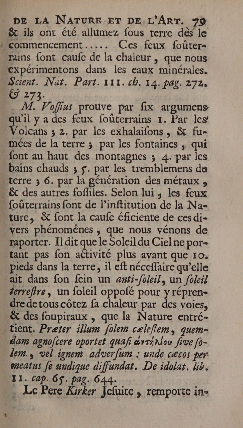 &amp; ils ont été ailumez fous terre dès le À commencement ..... Ces feux foûter- Trains font caufe de la chaieur , que nous expérimentons dans les eaux minérales. Scient. Naf. Part. 111. ch. 14. pag. 272. G 273. . M. Voffius prouve par fix argumens qu'il y a des feux foûterrains 1. Par les’ Volcans ; 2. par les exhalaifons, &amp; fu- mées de la terre 3 par les fontaines , qui font au haut des montagnes ; 4. par les bains chauds 3 $. par les tremblemens de terre 3 6. par la génération des métaux , . &amp;t des autres fofliles. Selon lui , les feux foûterrains font de l’inftitution de la Na- ture, &amp; font la caufe éficiente de ces di- vers phénomènes ; que nous vénons de raporter. Î] dit que le Soleil du Ciel ne por- tant pas fon aétivité plus avant que 10. pieds dans la terre, il eft néceffaire qu’elle ait dans fon fein un æwfi-foleil, un foleil derreffre, un foleil oppofé pour yrépren- dre detous côtez fa chaleur par des voies, &amp; des foupiraux , que la Nature entré- . tient. Preter illum [olem celeflem, quem- dam agnojcere oportet quafi avriAlou five [o- dem. vel ignem adverfum : unde cæcos per sneatus fe undique diffjundat. De idolat. lib. T1. cap. OS. pag. 644. . Le Pere Xirker Jeluite, remporte in»