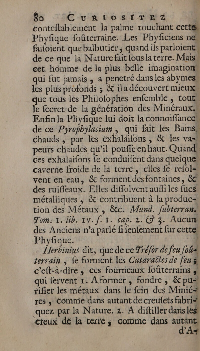 coateftabiement la palme rouchant cettér Phyfique foûterraine. Les Phyficiens nes fuloient que balbutiér, quand ils parloient de ce que la Naturefait {ous la terre. Mais cet hômme de la plus belle imagination: qui fut jamais, a penetré dans les abymes: les plus profonds ; &amp; ila découvert mieux que tous les Philofophes enfemble , tout” le fecret de la génération des Minéraux. Enfinla Phyfique lui doit la connoiffancen de cé Pyrophylacium , qui fait les Bains” Chauds , par les exhalaïfons , &amp; les va= peurs cliaudes qu’il poufle en haut. Quand ces eéxhalaifons fe conduifent dans queique caverne froide de la terre, elles fe retol= vent en eau, &amp; forment des fontaines, &amp; des ruifleaux. Elles diflolvent auffi les fucs métalliques , &amp; contribuent à la produc- tion des Métaux , &amp;c. Mund. [ubterran. Tom: 1. lib. 1v. [. 1. cap. 2. © 3. Aucun des Anciens n’a parlé fi fenfement fur cette Phyfique. 1 Herbinius dit, que de ce Tréfor de feu foû= terrain ; {e forment les Cataraëles de feu ÿ c’eft-à-dire , ces fourneaux foûterrains qui fervent 1. A former , fondre , &amp; pu rifier les métaux dans le fein des Minié+ rès + Commie dañs autant de creufets fabri _quez par la Nature. 2. A diftiller dans les creux dé la terré ; comme dans as As