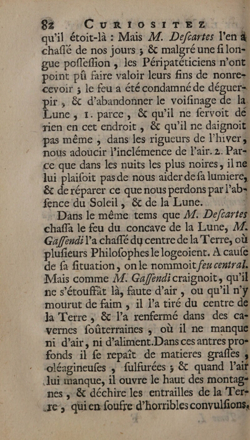 qu'il étoit-là : Mais M. Deftartes l'en chaflé de nos jours ; &amp; malgré une filon- gue pofleflion , les Péripatéticiens n’ont point pü faire valoir leurs fins de nonrez cevoir ; le feu a été condamné de déguer= pir ; &amp; d'abandonner le voifinage de la: Lune, 1. parce, &amp; qu’il ne fervoit dé rien en cet endroit, &amp; qu’il ne daignoit pas même ; dans les rigueurs de l'hiver, nous adoucir l’inclémence de l’air.2. Par= ce que dans les nuits les plus noires, ilne lui plaifoit pasde nous aider defa lumiere, &amp; de réparer ce que nous perdons par lab: fence du Soleil , &amp; de la Lune. J Dans le même tems que A7. Deftartes chaffa le feu du concave de la Lune, AZ Gaffendi l'a chafté dy centre de la Terre, où plufieurs Philofophesle logeoient. À caule de fà fituation, on le nommoit fes central, Mais comme M. Gafféndi craignoit, qu’il ne s’'étouffât là, faute d’air , ou qu’il n'ÿ mourut de faim , il l’a tiré du centre de Ja Terre , &amp; l’a renfermé dans des ca* vernes foûterraines ; où il ne manqué ni d’air, ni d’aliment.Danscesantres pros fonds il fe repait de matieres grafles s oléagineufes ; fulfurées ; &amp; quand Pait lui manque, il ouvre le haut des montag* nes ; &amp; déchire les entrailles de la T'er* ze quienfoufre d’horribles convulfions, ES
