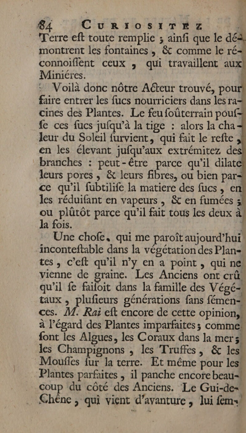 Terre eft toute remplie ; ainf que le dé montrent les fontaines, &amp; comme le ré connoïflént ceux , qui travaillent aux Miniéres. | \ © Voilà donc nôtre Acteur trouvé, pours faire entrer les fucs nourriciers dans les ra cines des Plantes. Le feu foüterrain pouf=à fe ces fucs jufqu’à la tige : alors la cha 4 Jeur du Soleil furvient, qui fait le refte ,h en les élevant jufqu’aux extrémitez de branches : peut-être parce qu'il dilat leurs pores, &amp; leurs fibres, ou bien par# ce qu'il fubtilife la matiere des fucs, enk les réduifant en vapeurs , &amp; en fumées 3 ou plütôt parce qu’il fait tous les deux à! la fois. | | Une chofe, qui me paroît aujourd’hui ‘inconteftable dans la végétation des Plan= tes, c’eft qu'il n’y en a point, qui ne: vienne de graine. Les Anciens ont crû. qu'il fe failoit dans la famille des Végé= taux, plufieurs générations fans fémen- ces. M. Rai eft encore de cette opinion, à l'égard des Plantes imparfaites; comme font les Algues, les Coraux dans la mer s' les Champignons , les Truffes, &amp; les Moufles fur la terre. Et même pour les! Plantes parfaites , il panche encote beau= . Coup du côté des Anciens. Le Gui-de= _ Chène , qui vient d’avanture , lui fem!
