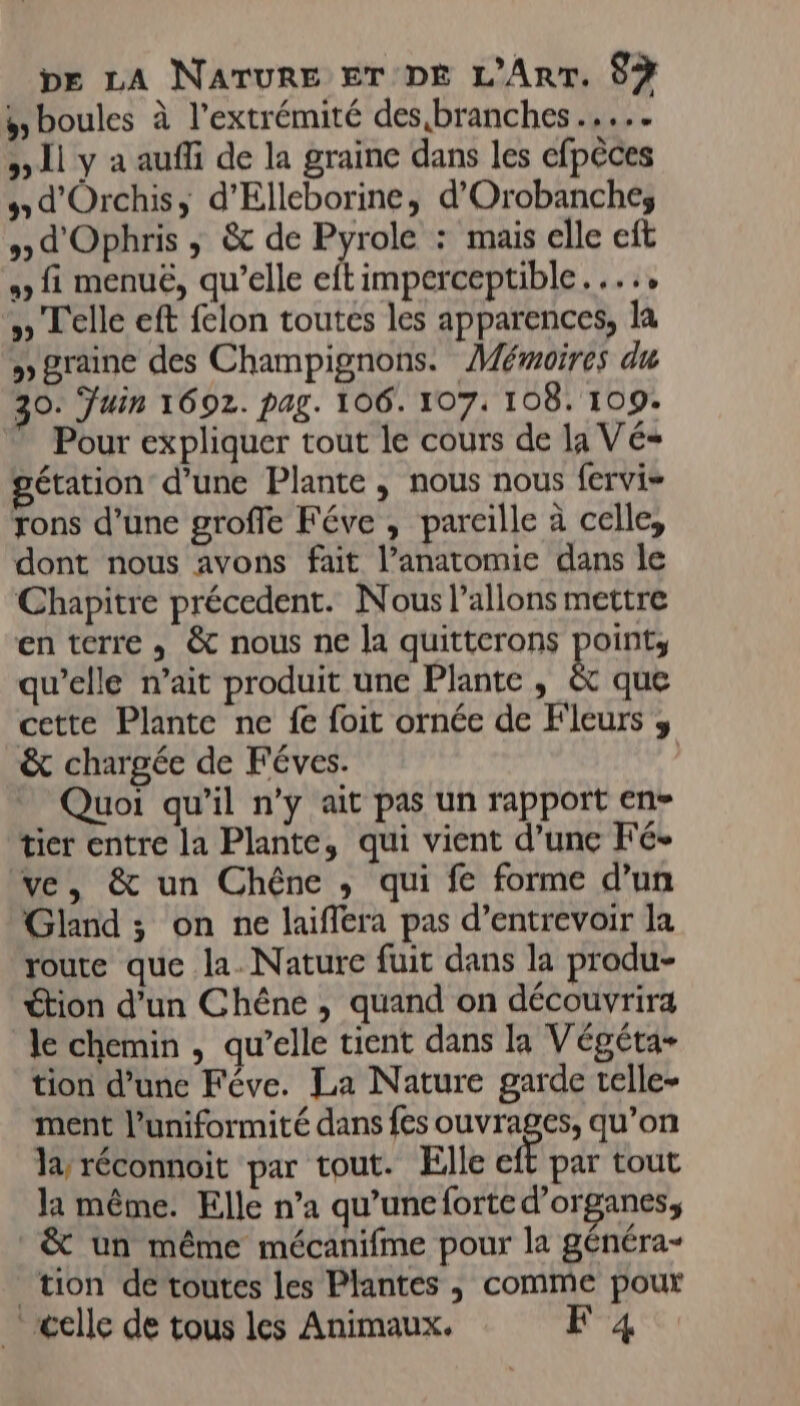 $ boules à l'extrémité des,branches ..... » 11 y à aufi de la graine dans les efpèces 5 d'Orchis, d'Elleborine, d'Orobanches » d'Ophris , &amp; de mA: : mais elle eft 2, fi menuë, qu’elle eftimperceptible...., » Telle eft felon toutes les apparences, la &gt;» graine des Champignons. Mémoires du 30. Juin 1692. pag. 106. 107: 108. 109: Pour expliquer tout le cours de la Vé= étation d’une Plante , nous nous fervi= rons d’une groffe Féve , pareille à celle, dont nous avons fait l'anatomie dans le Chapitre précedent. Nous l’allons mettre en terre , &amp; nous ne la quitterons point, qu’elle n’ait produit une Plante , &amp; que cette Plante ne fe foit ornée de Fleurs ;, &amp; chargée de Féves. Quoi qu'il n’y ait pas un rapport en tier entre la Plante, qui vient d’une Fé- ve, &amp; un Chêne ,; qui fe forme d’un Gland ; on ne laiffera pas d’entrevoir la route que la. Nature fuit dans la produ- étion d’un Chéne , quand on découvrira le chemin , qu’elle tient dans la Végéta- tion d’une Féve. La Nature garde telle- ment l’uniformité dans fes ouvrages, qu’on la réconnoit par tout. Elle eft par tout la même. Elle n’a qu’une forte d'organes, &amp; un même mécanifme pour la généra- tion de toutes les Plantes , comme pour celle de tous les Animaux. F 4