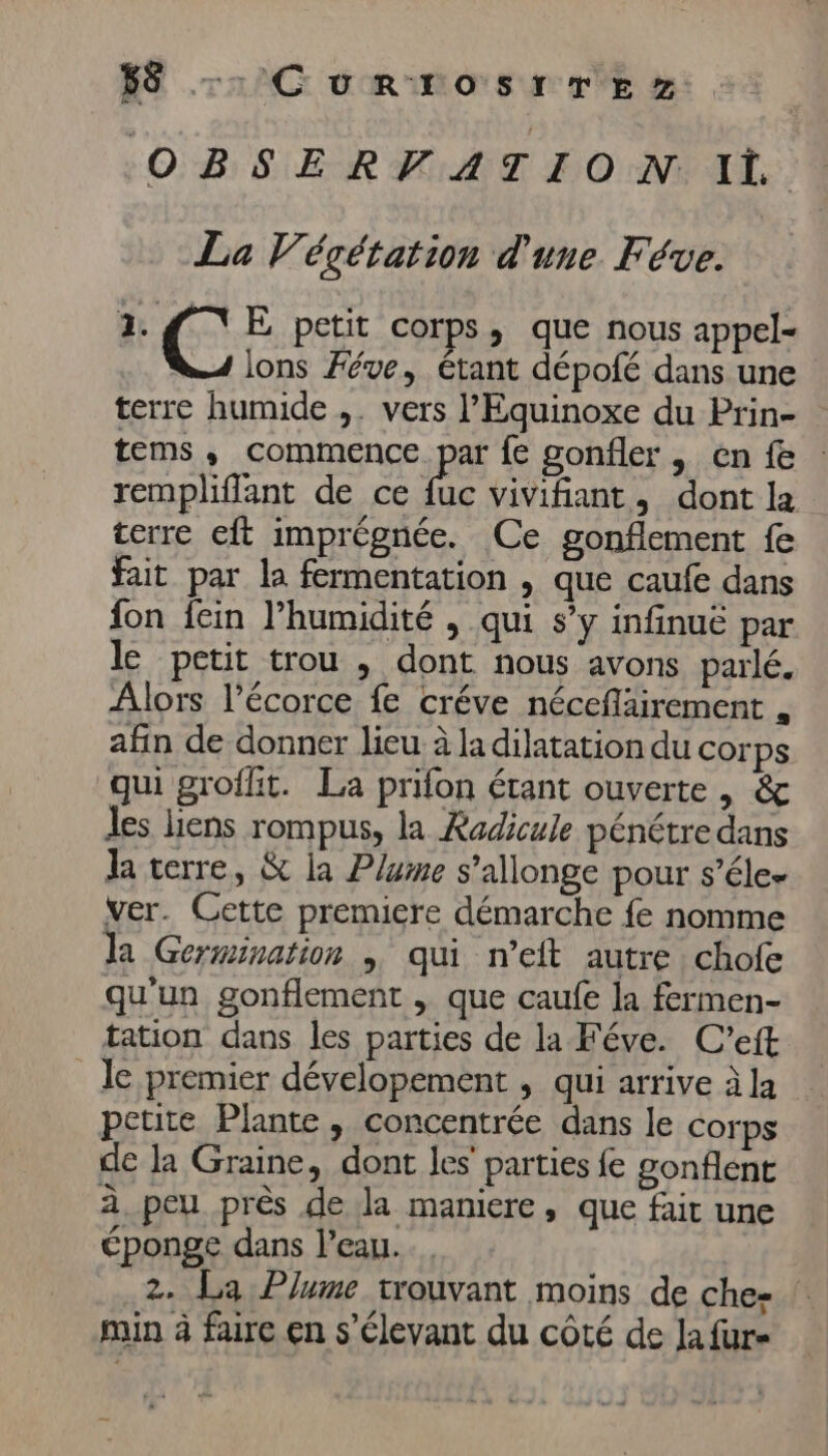 Es OBSERVATION Il La Végétation d'une Féve. 1. C: E petit corps, que nous appel- lons Féve, étant dépofé dans une terre humide ,. vers l’Equinoxe du Prin- tems, commence par fe gonfler , en fe rempliflant de ce pe vivifiant, dont la terre eft imprégnée. Ce gonflement fe fait par la fermentation , que caufe dans fon fein l’humidité , qui s’y infinue par le petit trou , dont nous avons parlé. Alors l'écorce fe créve néceflairement , afin de donner lieu à la dilatation du corps qui grofit. La prifon étant ouverte , &amp; Jes liens rompus, la Kadicule pénétre dans Ja terre, &amp; la Plume s’allonge pour s’éle- ver. Cette premiere démarche fe nomme la Germination , qui n’eft autre chofe qu'un gonflement , que caufe la fermen- tation dans les parties de la Féve. C'eit le premier dévelopement , qui arrive àla petite Plante, concentrée dans le corps de la Graine, dont les parties fe gonflent à peu près de la maniere, que fait une éponge dans l’eau. 2. La Plume trouvant moins de che- | min à faire en s’élevant du côté de la fur-