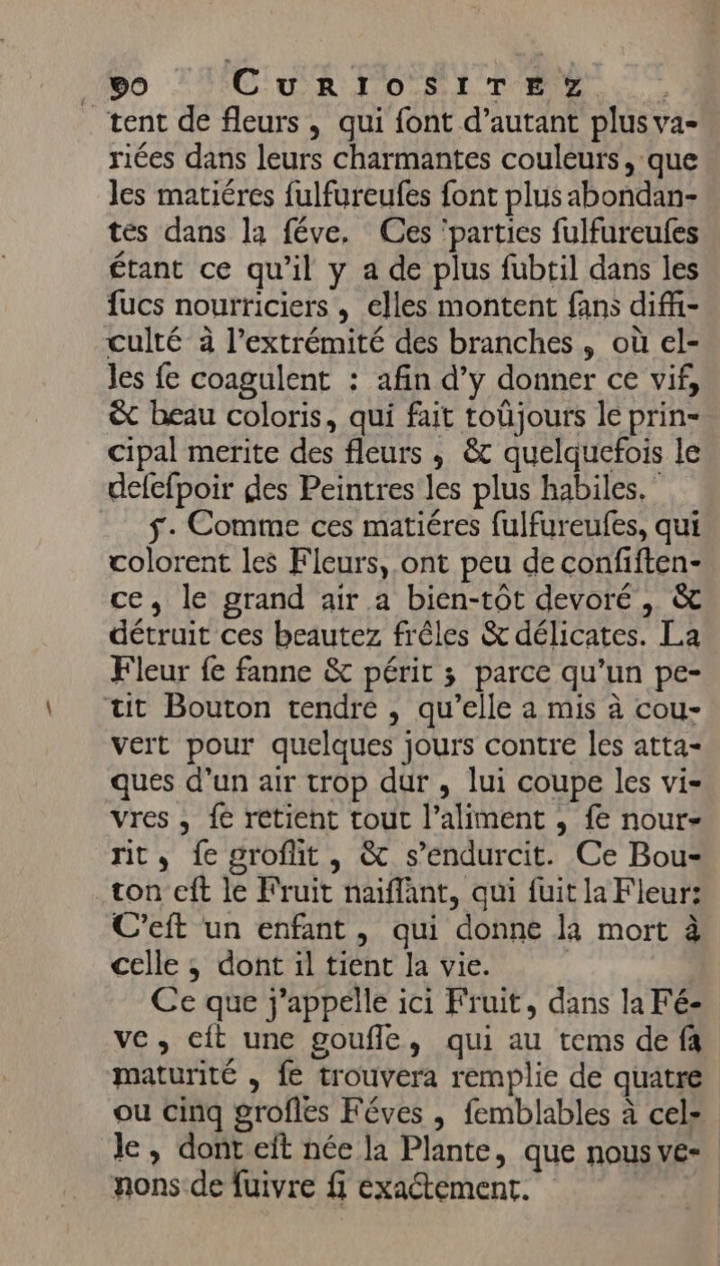 . HO CuRITOSITÉE SZ. | tent de fleurs, qui font d’autant plus va- riées dans leurs charmantes couleurs, que Jes matiéres fulfureufes font plus abondan- tes dans la féve, Ces ‘parties fulfureufes étant ce qu’il y a de plus fubtil dans les fucs nourriciers , elles montent fans diffi- culté à l'extrémité des branches , où el- Jes fe coagulent : afin d’y donner ce vif, &amp; beau coloris, qui fait toûjours le prin- cipal merite des fleurs , &amp; quelquefois le delefpoir des Peintres les plus habiles.” f- Comme ces matiéres fulfureufes, qui colorent les Fleurs, ont peu de confiften- ce, le grand air a bien-tôt devoré, &amp; détruit ces beautez frêles &amp; délicates. La Fleur fe fanne &amp; périt ; parce qu’un pe- tit Bouton tendre , qu’elle a mis à cou- vert pour quelques jours contre les atta- ques d’un air trop dur , lui coupe les vi- vres , fe retient tout l’aliment , fe nour- rit, fe grofit, &amp; s’endurcit. Ce Bou- ton cft le Fruit naiflant, qui fuit la Fleur: C’eft un enfant, qui donne la mort à celle ; dont il tient la vie. | Ce que j'appelle ici Fruit, dans la Fé- ve, cft une goufle, qui au tems de fa maturité , fe trouvera remplie de quatre le, dont eit née la Plante, que nous ve- nons de fuivre fi exaétement.