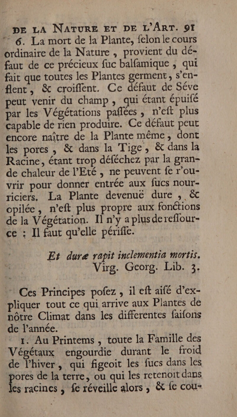 6. La mort de la Plante, felon le cours ordinaire de la Nature, provient du dé- faut de ce précieux fuc balfamique ; qui fait que toutes les Plantes germent, s’en- flent, &amp; croiflent. Ce défaut de Séve peut venir du champ, qui étant épuifé par les Végétations pañlées, n’eft plus ‘capable de rien produire. Ce défaut peut encore naître de la Plante même, dont les pores , &amp; dans la Tige, &amp; dans la Racine, étant trop déféchez par la gran- de chaleur de l'Eté , ne peuvent fe r’ou- vrir pour donner entrée aux fucs nour- riciers. La Plante devenuëé dure , &amp; opilée, n’eft plus propre aux fonétions de la Végétation. Il n’y a plusdereflour- ce : Il faut qu’elle périfle. Et dure rapit inclementia mortis. Virg. Georg. Lib. 3. Ces Principes pofez , il eft aifé d’ex- pliquer tout ce qui arrive aux Plantes de nôtre Climat dans les differentes faifons de l’année. ( 1. Au Printems, toute la Famille des Végétaux engourdie durant le froid de l'hiver, qui figeoit les fucs dans les ik de la terre, ou qui les retenoit dans _ les racines , £e réveille alors, &amp;t fe cou-