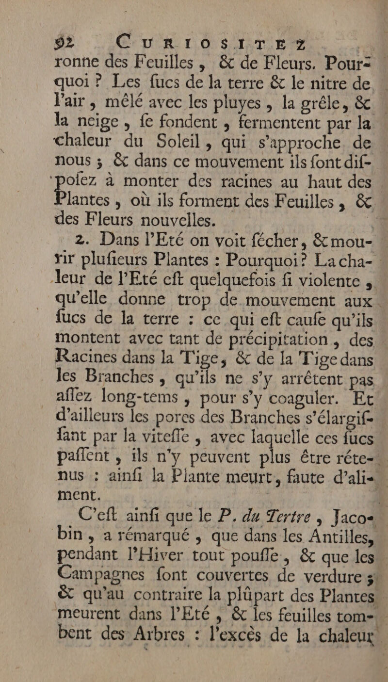 02. CU R LO SIMLEZ né ronne des Feuilles | &amp; de Fleurs. Pour quoi ? Les fucs de la terre &amp; le nitre de Pair, mêlé avec les pluyes , la grêle, &amp; la neige, fe fondent , fermentent par la Chaleur du Soleil, qui s'approche de nous ; &amp; dans ce mouvement ils font dif- ‘poiez à monter des racines au haut des Pluts » Où ils forment des Feuilles, &amp; des Fleurs nouvelles. À 2. Dans l'Eté on voit fécher, &amp; mou- nr plufieurs Plantes : Pourquoi? Lacha- eur de l'Eté cft quelquefois fi violente , qu’elle donne trop de mouvement aux fucs de la terre : ce qui eft caufe qu'ils montent avec tant de précipitation, des » Racines dans la Tige, &amp; de la Tige dans les Branches , qu’ils ne s’y arrêtent pas aflez long-tems , pour s’y coaguler. Et _ d’ailleurs les pores des Branches s'élargif- fant par la vitefle ,| avec laquelle ces fucs paflent , ils n'y peuvent plus être réte-w nus : ainfi la Plante meurt, faute d’alis ment. | J C’eft ainfi que le P, du Tertre | Jacos… bin, a rémarqué , que dans les Antilles, pendant l’Hiver tout poufle, &amp; que les Campagnes font couvertes de verdure 5* &amp; qu'au contraire la plüpart des Plantes” meurent dans l'Eté , &amp; les feuilles tom- bent des Arbres : l’excès de la chaleur.