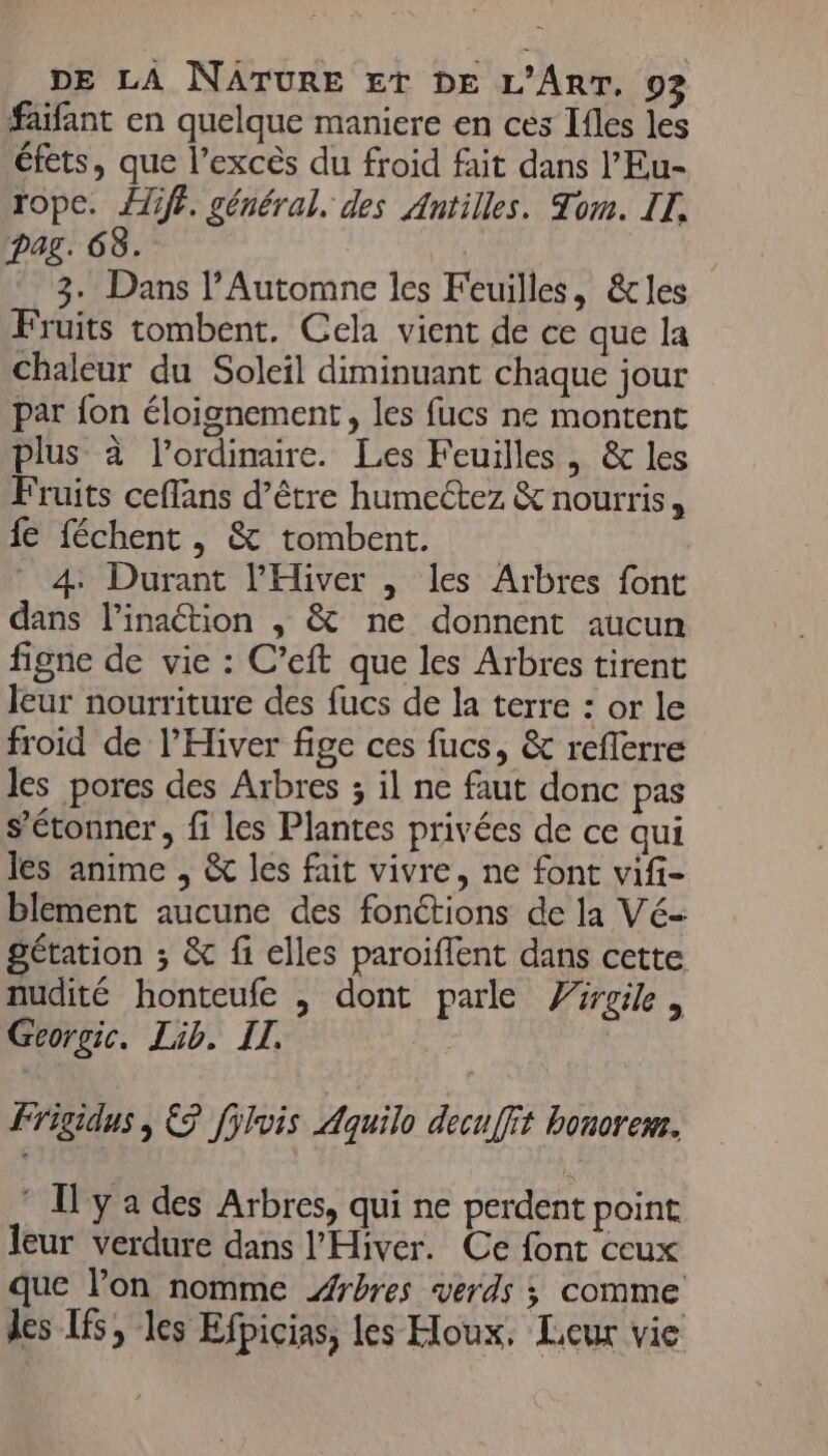 faifant en quelque maniere en ces Ifles les éfets, que l'excès du froid fait dans l’Eu- rope. diff. général. des Antilles. Tom. IT. Dag. 68. 3. Dans l’Automne les Feuilles, &amp;les Fruits tombent. Cela vient de ce que la chaleur du Soleil diminuant chaque jour par {on éloignement, les fucs ne montent plus à l'ordinaire. Les Feuilles, &amp; les Fruits ceffans d’être humeétez &amp; nourris, fe féchent , &amp; tombent. 4 Durant l'Hiver , les Arbres font dans l’inaction , &amp; ne donnent aucun figne de vie : C’eft que les Arbres tirent leur nourriture des fucs de la terre : or le froid de l’Hiver fige ces fucs, &amp; reflerre les pores des Arbres ; il ne faut donc pas s'étonner, fi les Plantes privées de ce qui les anime , &amp; les fait vivre, ne font vifi- blement aucune des fonctions de la Vé- gétation ; &amp; fi elles paroiflent dans cette nudité honteufe , dont parle Virgile, Gcorgic. Lib. IT. Frigidus; &amp; Jÿlvis Aquilo decu[fit bonorem. * Ily a des Arbres, qui ne perdent point leur verdure dans l'Hiver. Ce font ceux que lon nomme Arbres verds ; comme les Is, les Efpicias, les Hloux. Leur vie