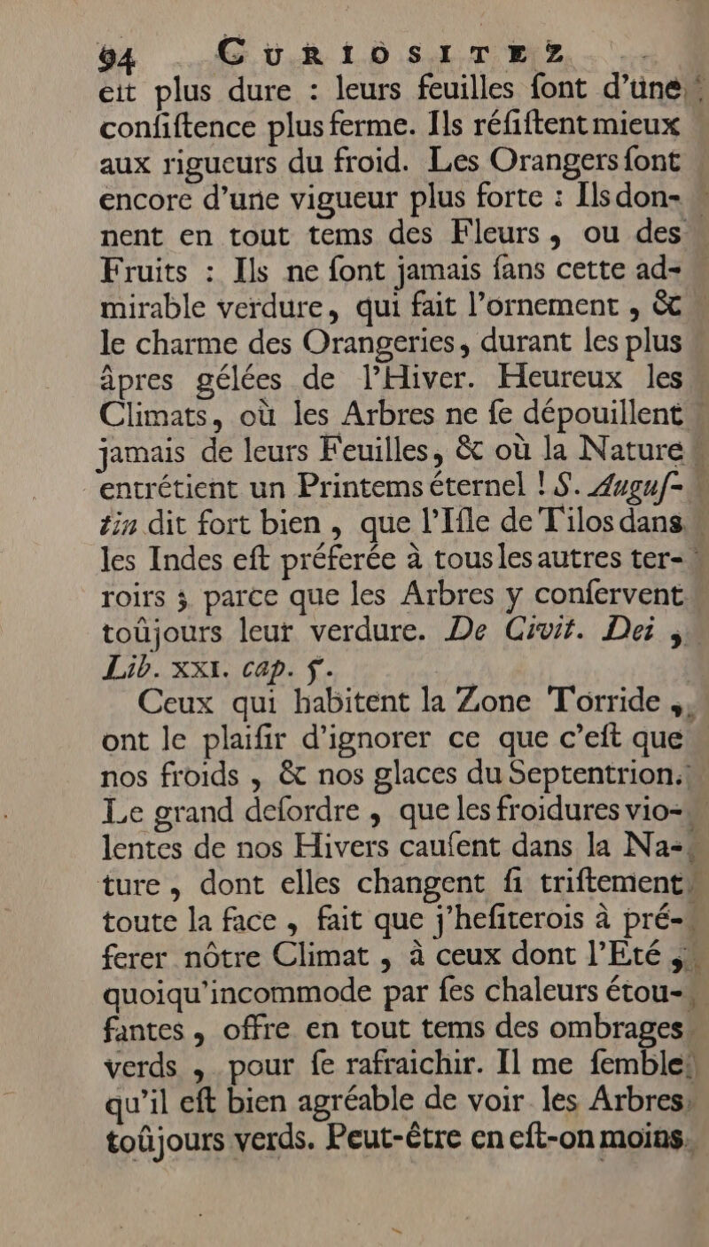 eit plus dure : leurs feuilles font d’ünen confiftence plus ferme. Ils réfiftent mieux aux rigueurs du froid. Les Orangers font encore d’une vigueur plus forte : Ilsdon- nent en tout tems des Fleurs, ou des Fruits : Ils ne font jamais fans cette ad+ mirable verdure, qui fait l’ornement , &amp; le charme des Orangeries, durant les plus âpres gélées de l’Hiver. Heureux les Climats, où les Arbres ne fe dépouillentw jamais de leurs Feuilles, &amp; où la Naturek entrétient un Printems éternel ! S. Zuguf-w tin dit fort bien, que l’Ifle de T'ilos dans les Indes eft préferée à touslesautres ter, roirs ; parce que les Arbres y confervent. toüjours leur verdure. De Ciuit. Dei Lib. XXI. Cap. Ÿ.. | Ceux qui habitent la Zone T'orride ont le plaifir d'ignorer ce que c’eft que. nos froids , &amp; nos glaces du Septentrion.! Le grand defordre , que les froidures vio- lentes de nos Hivers caufent dans la Na-* ture, dont elles changent fi triftementw toute la face , fait que j’hefiterois à pré ferer nôtre Climat , à ceux dont l'Eté quoiqu’incommode par fes chaleurs étou- fantes , offre en tout tems des ombrages- verds , pour fe rafraichir. Il me femble! qu’il eft bien agréable de voir les Arbres» toûjours verds. Peut-être en eft-on moins,