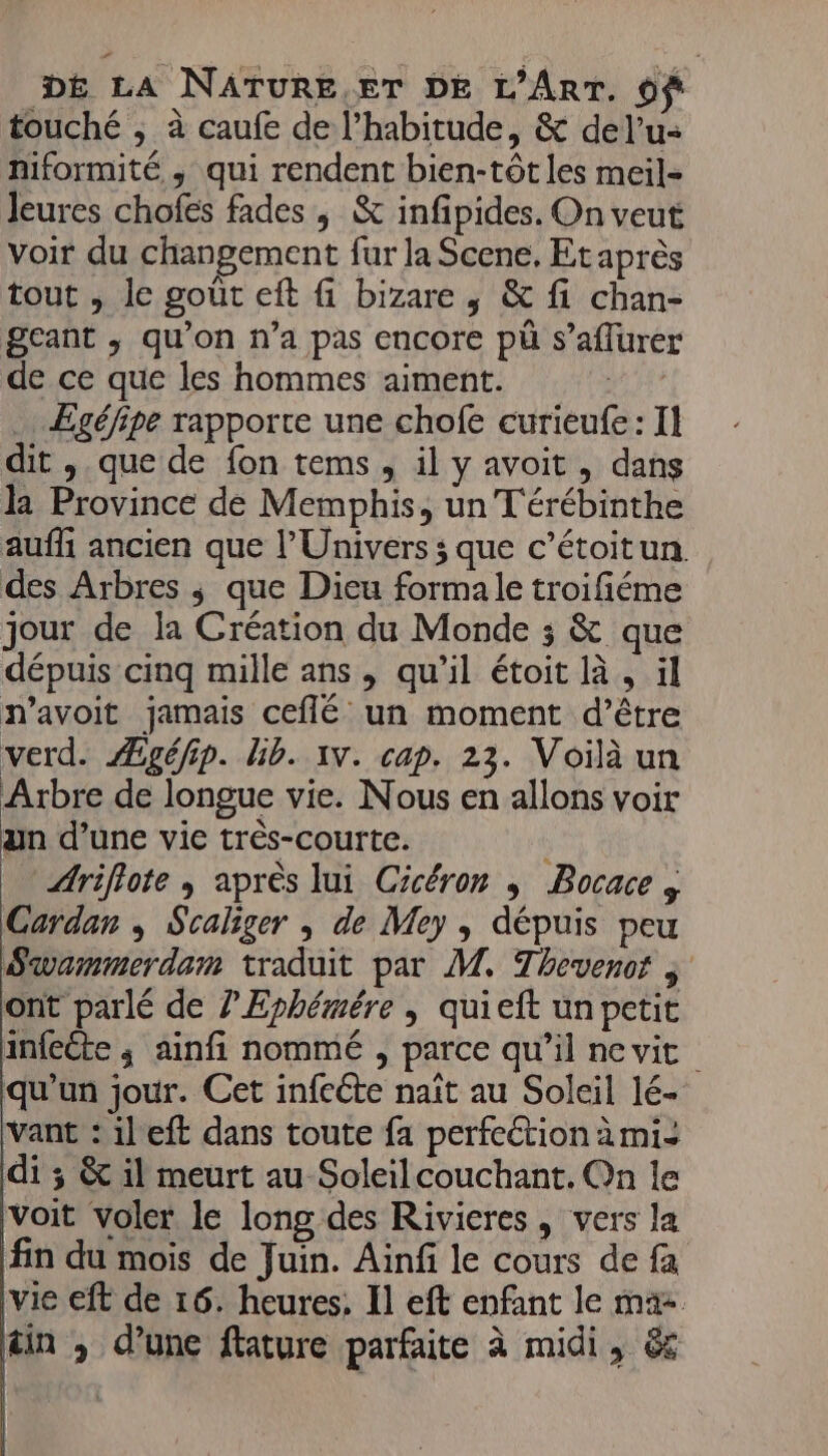 touché ; à caufe de l'habitude, &amp; del’u- niformité ; qui rendent bien-tôt les meil- Jeures chofes fades , &amp; infipides. On veut voir du changement fur la Scene, Et après tout , le goût eft fi bizare , &amp; fi chan- geant , qu'on n’a pas encore pü s’affurer de ce que les hommes aiment. | Egéfipe rapporte une chofe curieufe: Il dit , que de fon tems, il y avoit , dans la Province dé Memphis, un T'érébinthe auffi ancien que l'Univers ; que c’étoitun. des Arbres ; que Dieu formale troifiéme jour de la Création du Monde ; &amp; que dépuis cinq mille ans, qu’il étoit là, il navoit jamais ceflé un moment d’être verd. Ægéfip. Gb. 1v. cap. 23. Voilà un Arbre de longue vie. Nous en allons voir un d’une vie très-courte. Ariflote ; après lui Cicéron ; Bocace , Cardan ; Scaliger ; de Mey , dépuis peu Swammerdem traduit par M. Thevenor j ont parlé de ?’Ephémére | quieft un petit infcéte ; ainfi nommé , parce qu’il ne vit qu’un jour. Cet infcéte naît au Soleil lé- vant : il'eft dans toute fa perfeétion à mi: di ; &amp; il meurt au Soleilcouchant. On le voit voler le long des Rivicres , vers la fin du mois de Juin. Ainfi le cours de fa vie eft de 16. heures, Il eft enfant le ma- tin ; d’une flature parfaite à midi, &amp;