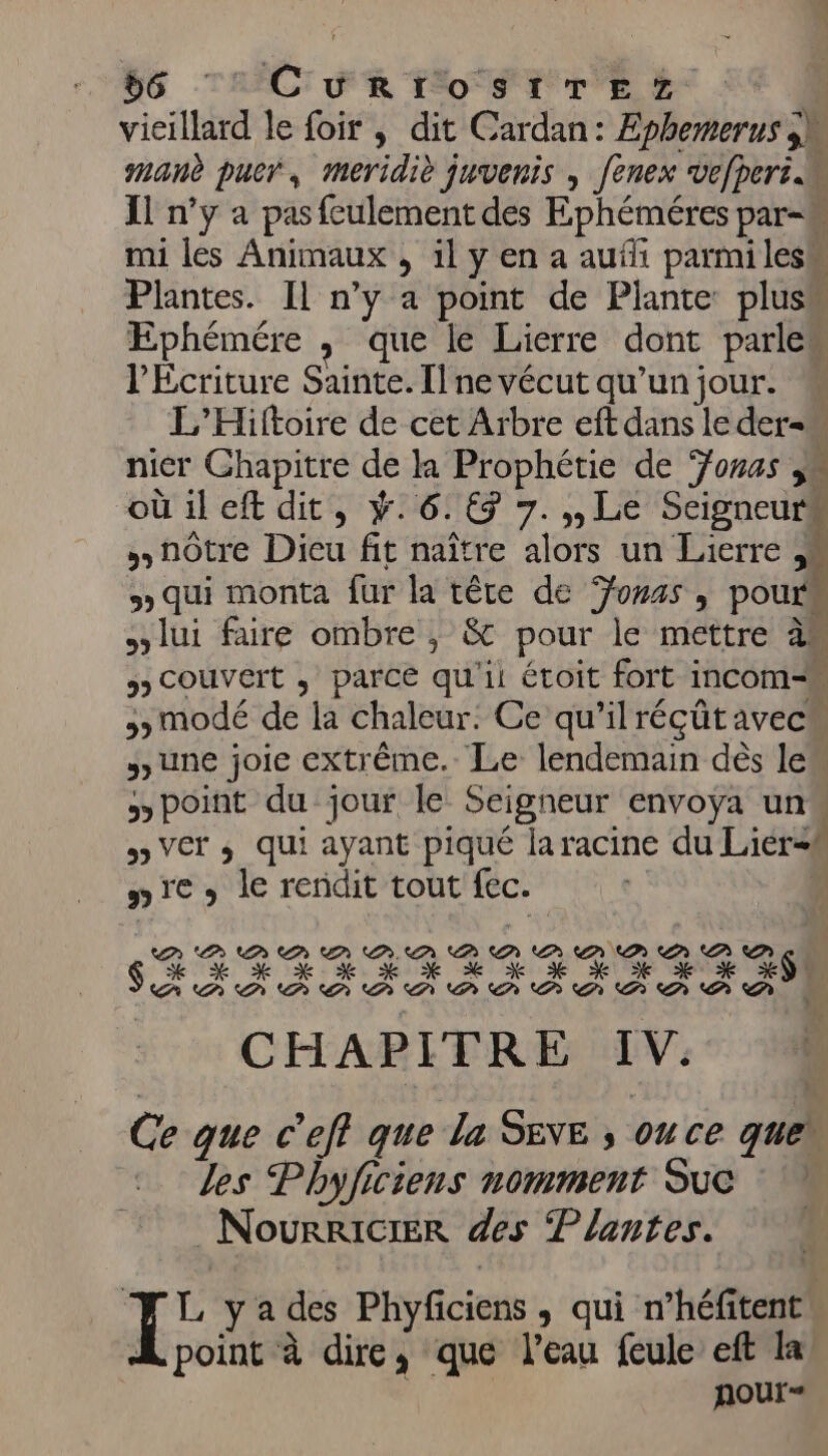vicillard le foir , dit Cardan: Ephemerus jh manè puer, meridiè juvenis , fenex vefperi K Il n’y a pas fculement des Ephéméres par-M mi les Animaux , il y en a auf parmi les Plantes. Il n’y a point de Plante pluss Ephémére , que le Lierre dont parles l’Ecriture Sainte. Il ne vécut qu’un jour. M L’Hiftoire de cet Arbre eft dans le der=w nier Ghapitre de la Prophétie de Yonas js oüileft dit, ÿ.6.€7 7.,,Le Seigneurs nôtre Dieu fit naître alors un Lierre » qui monta fur la tête de onas , pour lui faire ombre ; &amp; pour le mettre àm 5) COUVEIT ; parce qu'ii étoit fort incom-M &gt; modé de la chaleur: Ce qu’ilréçütavecu June joie extrême. Le lendemain dès le point du jour le Seigneur envoya un« 5 VET ; qui ayant piqué laracine du Lier=# nie) le rendit tout fec. | GR TRUE ER RL EX A PA PP PA PA PA AP CHAPITRE IV. Ce que c'eff que la SENE , ou ce que les Phyficiens nomment Suc _NourkiciER des Plantes. ] É y a des Phyficiens, qui n’héfitentw À point à dire, que l’eau feule eft la nour- CP CN PS EP ke + % + € EAN AA PA AN