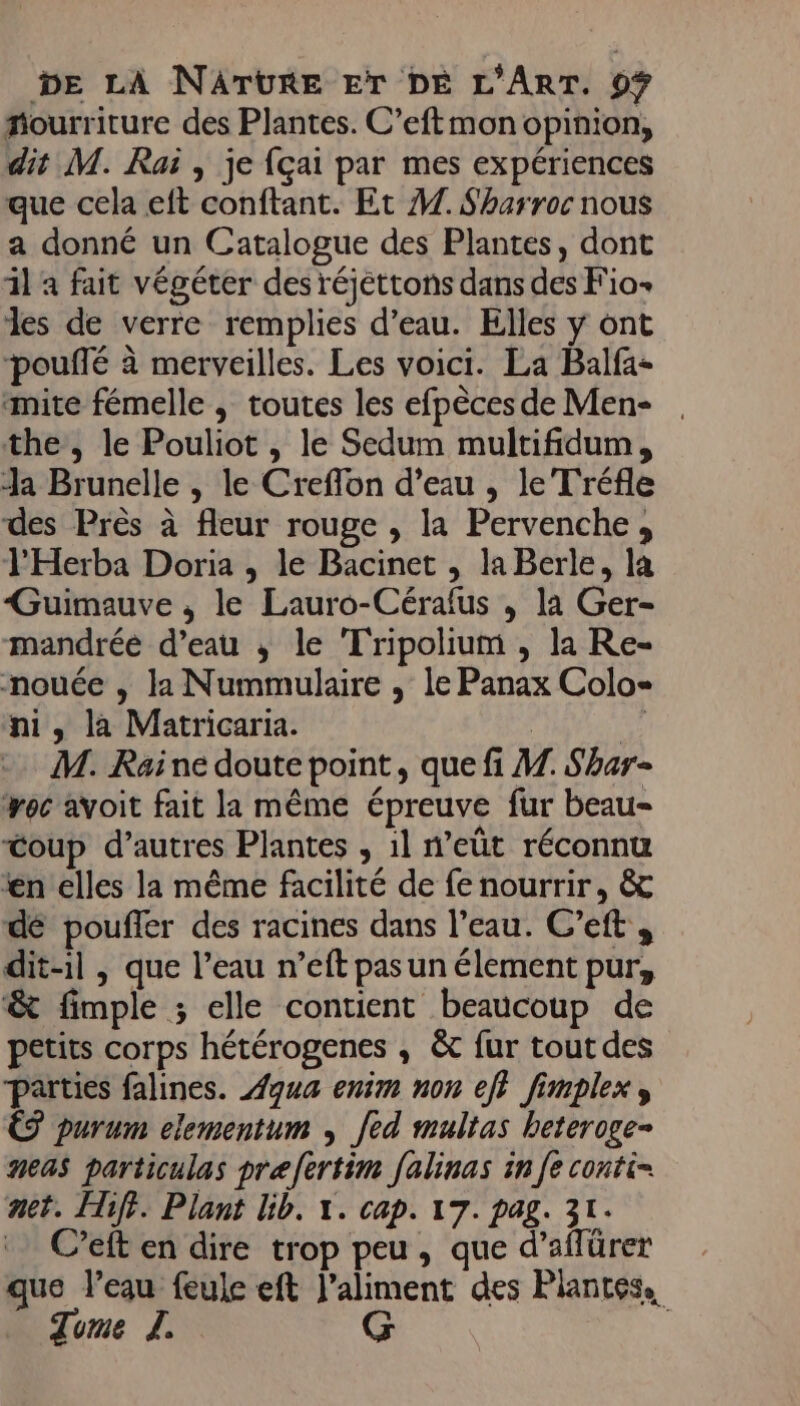 fourriture des Plantes. C’eftmon opinion, dit M. Rai , je {çai par mes expériences que cela eft conftant. Et 1. Sharroc nous a donné un Catalogue des Plantes, dont il à fait végéter des réjéttons dans des F'io- les de verre remplies d’eau. Elles y ont pouffé à merveilles. Les voici. La Balfa- mite fémelle , toutes les efpèces de Men- . the, le Pouliot , le Sedum multifidum, Ja Brunelle , le Creflon d’eau , le Tréfle des Près à fleur rouge , la Pervenche, l'Herba Doria , le Bacinet , la Berle, la Guimauve , le Lauro-Cérafus , la Ger- mandréé d’eau ; le Tripolium , la Re- mnouée , la Nummulaire , le Panax Colo- ni, la Matricaria. | | +. M. Raine doute point, que fi M. Shar- oc avoit fait la même épreuve fur beau- Coup d’autres Plantes , il n’eût réconnu fn elles la même facilité de fe nourrir, &amp; dé pouffer des racines dans l’eau. C’eft , dit-il , que l’eau n’eft pas un élement pur, &amp; fimple ; elle contient beaucoup de petits corps hétérogenes ; &amp;c fur tout des parties falines. Aqua enim non ef} fimplex, € purum elementum ; fed multas heteroge- neas particulas prefertim falinas in [e conti= net. Hiff. Plant Gb. x. cap. 17. pag. 31. C’eft en dire trop peu, que d’aflürer que l’eau feule eft l'aliment des P lantése. Tume JL. G