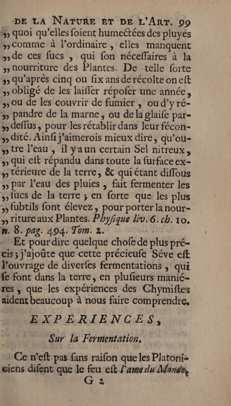 5 quoi qu’elles foient humectées des pluyés “comme à l'ordinaire , elles manquent sde ces fucs ,; qui fon néceflaires à la JSnourriture des Plantes. De telle forte 5 qu'après cinq ou fix ans de récolte on eit » obligé de les laïfler répofer une année, » ou de les couvrir de fumier , ou d’y ré- 3» pandre de la marne, ou dela glaife par » deflus, pour les rétablir dans leur fécon- 5 dité. Ainfi j’aimerois mieux dire, qu’ou- »tre l’eau , il yaun certain Sel nitreux, » qui eft répandu dans toute la furface ex- » térieure de la terre, &amp; qui étant diflous » par l’eau des pluies , fait fermenter les 3 {ucs de la terre ; en forte que les plus % fubtils font élevez, pour porter la nour- » riture aux Plantes. Phyfique liv.6.cb. 10. n. 8. pag. 494. Tom. 2. * Et pourdire quelque chofe de plus pré- cis ; j'ajoüte que cette précieufe Séve eft ouvrage de diverfes fermentations , qui fe font dans la terre, en plufieurs manié- res , que les expériences des Chymiftes adent beaucoup à nous faire comprendre, EXPERIENCES, Sur la Fermentation. :. Ce n’eft pas fans raifon que les Platoni giens difent que Je feu eft l'ame du Monde, G 2 |