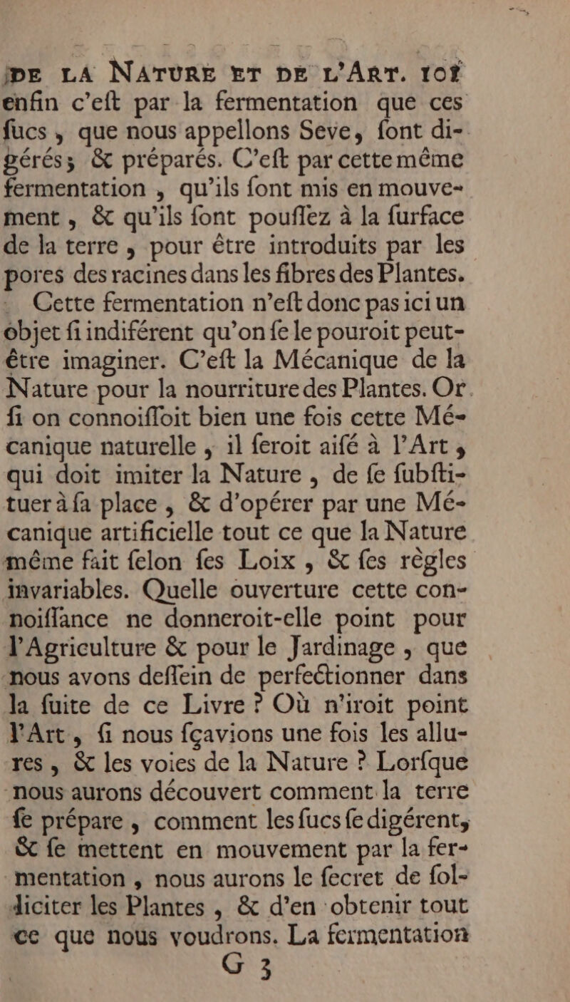 enfin c’eft par la fermentation que ces fucs , que nous appellons Seve, font di- gérés; &amp; préparés. C’eft par cette mème fermentation , qu’ils font mis en mouve- ment , &amp; qu'ils font pouflez à la furface de la terre , pour être introduits par les pores des racines dans les fibres des Plantes, . Cette fermentation n’eft donc pasiciun objet fi indiférent qu’on fe le pouroit peut- être imaginer. C’eft la Mécanique de la Nature pour la nourriture des Plantes. Or. fi on connoifloit bien une fois cette Mé- canique naturelle ; il feroit aifé à l'Art; qui doit imiter la Nature , de fe fubfti- tuer à fa place , &amp; d'opérer par une Mé- canique artificielle tout ce que la Nature même fait felon fes Loix , &amp; fes règles invariables. Quelle ouverture cette con- noiflance ne donneroit-elle point pour l'Agriculture &amp; pour le Jardinage , que nous avons deflein de perfectionner dans la fuite de ce Livre ? Où n'iroit point Art, f nous fçavions une fois les allu- res , &amp; les voies de la Nature ? Lorfque nous aurons découvert comment la terre {€ prépare , comment lesfucsfedigérent, &amp;t fe mettent en mouvement par la fer- mentation , nous aurons le fecret de fol- diciter les Plantes , &amp; d’en obtenir tout cc que nous Nes La fermentation 3