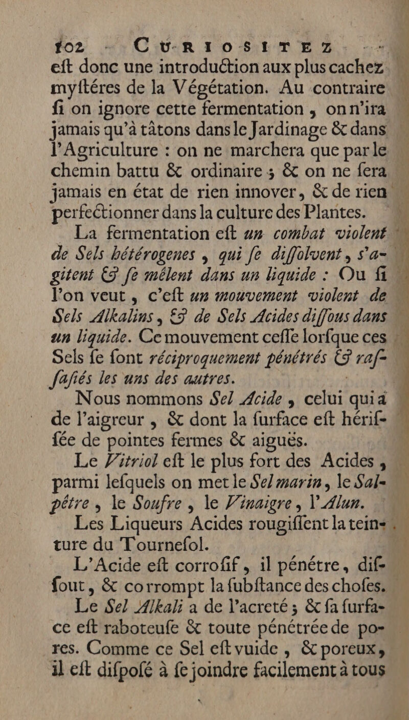 fo2 … CvRIOSITEZ myftéres de la Végétation. Au contraire fi on ignore cette fermentation , onn'ira jamais qu’à tâtons dans le Jardinage &amp; dans l'Agriculture : on ne marchera que parle chemin battu &amp; ordinaire 3 &amp; on ne fera perfeétionner dans la culture des Plantes. l’on veut, c’eft #x mouvement violent de Sels Alkalins, £5 de Sels Acides diffous dans Sels fe font réciproquement pénétrés CS raf- Jafiés les uns des autres. | fée de pointes fermes &amp;c aiguës. Le Vitriol eft le plus fort des Acides, parmi lefquels on metle Selmarin, le Sal- pêtre, le Soufre , le Vinaigre, V Alun. ture du Tournefol. L’Acide eft corrofif , il pénétre, dif- Le Sel Alkali a de l’acreté ; &amp; fa furfa- ce eft raboteufe &amp; toute pénétrée de por res. Comme ce Sel eftvuide , &amp; poreux, il eft difpolé à fe joindre facilement à tous LL HE FRS PV Le CR, Fr