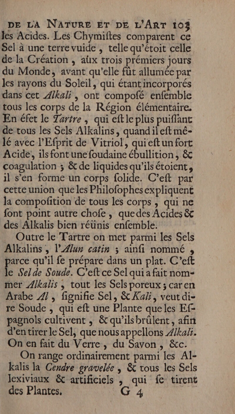 les Acides. Les Chymiftes comparent ce Sel à une terre vuide , telle qu’étoit celle de la Création , aüx trois prémiers jours du Monde, avant qu’elle füt allumée par Jes rayons du Soleil, qui étant incorporés dans cet Æ/kali , ont compofé enfemble tous les corps de la Région élémentaire. En éfet le Zaritre , qui eftle plus puiflant de tous les Sels Alkalins, quandileft mé- lé avec l’Efprit de Vitriol, quieftun fort Acide, ils fontunefoudaine ébullition, &amp; coagulation ; &amp; de liquides qu'ils étoient, il s’en forme un corps folide. C’eft par cette union que les Philofophesexpliquent la compofition de tous les corps , qui ne font point autre chofe, quedes Acides &amp;&amp; des Alkalis bien réünis enfemble. Outre le Tartre on met parmi les Sels Alkalins , lun catin 3 ainfi nommé , parce qu’il fe prépare dans un plat. C’eft le Selde Sonde. C’eft ce Sel qui a fait nom- mer ÆZ/kalis , tout les Sels poreux ; caren Arabe 4], fignifie Sel, &amp; Ka, veut di- re Soude , qui eft une Plante queles Ef- pagnols cultivent , &amp; qu'ilsbrülent, afin d’en tirer le Sel, que nousappellons 4/ka%. On en fait du Verre, du Savon , &amp;c. On range ordinairement parmi les Al- kalis la Cendre gravelée | &amp; tous les Sels lexiviaux &amp; artificiels , qui fe tirent des Plantes. CO 4