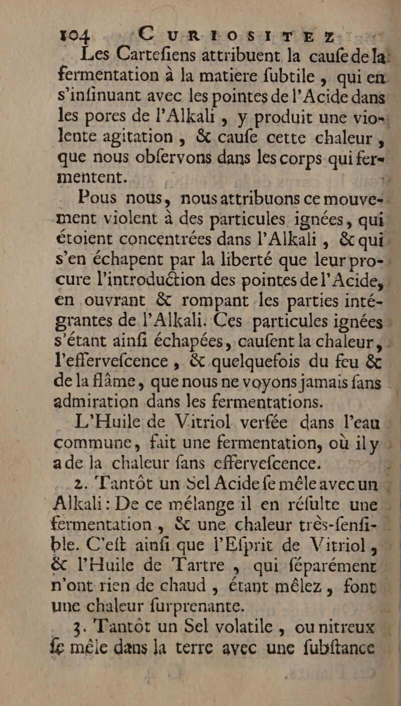 … Les Cartefiens attribuent la caufede lai fermentation à la matiere fubtile | qui en s’infinuant avec les pointes de l’Acide dans: lente agitation , &amp; caufe cette chaleur, que nous obfervons dans les corps qui fer= en ouvrant &amp; rompant les parties inté- l’effervefcence , &amp; quelquefois du feu &amp; admiration dans les fermentations. ade la chaleur fans effervefcence. une chaleur furprenante. | . 3. Tantot un Sel volatile, ou nitreu fe mêle dans la terre avec une fubftance