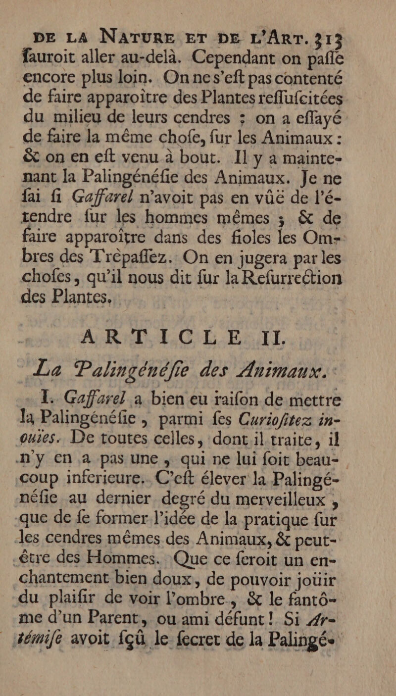 fauroit aller au-delà. Cependant on pañle encore plus loin. On nes’eft pas contenté de faire apparoître des Plantes reflufcitées du milieu de leurs cendres : on a eflayé de faire la même chofe, fur les Animaux : &amp; on en eft venu à bout. Il y a mainte- nant [a Palingénéfie des Animaux. Je ne fai fi Gaffarel n’avoit pas en vûë de l’é- tendre fur les hommes mêmes ; &amp; de faire apparoïître dans des fioles les Om- bres des T'répaflez. On en jugera par les chofes, qu’il nous dit fur la Refurrection des Plantes, A RO, IC LÉ E- IL La Palingénélie des Animaux. TL. Gaffarel a bien eu raifon de mettre Ja Palingénéfie, parmi fes Curiofitez in- ouies. De toutes celles, dontil traite, il n'y en .a pas une , qui ne lui foit beau- coup infericure.. C’eft élever la Palingé- néfie au dernier degré du merveilleux , que de {e former l’idée de la pratique fur des cendres mêmes des Animaux, &amp; peut- être des Hommes. Que ce feroit un en- chantement bien doux, de pouvoir joüir du plaifir de voir l'ombre, &amp; le fantô- me d’un Parent, ou ami défunt! Si 4r- _ Hémife avoit {çû le fecrer de la Palingée
