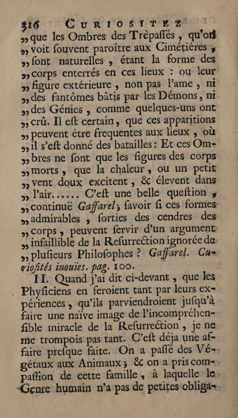 316 CurRIOSITEZ 3 que les Ombres des Trèpaflés ; qu'ot} # Voit fouvent paroître aux Cimétiéres y Hfont naturelles , étant la forme des 3» COrPS enterrés EN CES lieux : ou leur 9) figure extérieure ; non pas l'ame , ni des fantômes bâtis par les Démons, mi des Génies , comme quelques-uns ont crû. Il eft certain, que ces apparitions peuvent étre frequentes aux lieux , où à il s’eft donné des batailles: Et ces Om bres ne font que les figures des corps morts, que la chaleur, ou un petit vent doux excitent , & élevent dans l'air... C'eft une belle queftion + Scontinuë Gaffarel; favoir fi ces formes sadmirables ; forties des cendres des » Corps, peuvent fervir d’un argument: , infaillible de la Refurreétion ignorée de: plufieurs Philofophes ? Gaffarel. Cu giofités inoues. pag. 100. ; IT. Quand j'ai dit ci-devant , que les Phyfciens en feroient tant par leurs ex= périences , qu'ils parviendroient jufqu’à faire une naïve image de l’incompréhen- fible miracle de la Refurreétion , je ne me trompois pas tant. C'eft déja une af- faire prefque faite. On a pañlé des Vé-. gétaux aux Animaux; &c on a pris com-: pafion de cette famille. à laquelle le: Genre humain n’a pas de petites obliga.