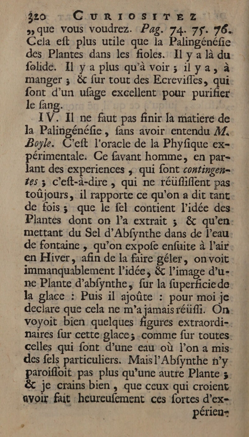 #o : GURIOSITEZ : que vous voudrez. Pag. 74. 7ÿ. 76. Cela eft plus utile que la Palingénéfe des Plantes dans les fioles. Il y a là du folide. Il y a plus qu'à voir ; 1ya, à manger ; & fur tout des Ecrevifles, qui font d’un ufage excellent pour purifier le fngiore 59 10 IV. Il ne faut pas finir la matiere de la Palingénéfie , fans avoir entendu ÆZ, Boyle. C'eft l'oracle de la Phyfique ex- périmentale: Ce favant homme, en par- lant des experiences ; qui font continsen- tes ; C’eft-à-dire , qui ne réuflüiflent pas toüjours, il rapporte ce qu'on a dit tant de fois ; que le fel contient l’idée des Plantes dont on l’a extrait 3 & qu’en: mettant du Sel d’Abfynthe dans de l’eau. de fontaine , qu’on expofe enfuite à l'air. en Hiver, afin de la faire gélet, onvoit immanquablement l’idée, & l’image d’u- ne Plante d’abfynthe, fur la fuperficie de. la glace : Puis il ajoûte : pour moi je declare que cela ne m’a jamaisréüfi. On. voyoit bien quelques figures extraordi-. naires fur cette glace; comme fur toutes. celles qui font d’une eau où l’on a mis. des fels particuliers. Maisl’Abfynthe ’y paroifloit pas plus qu’une autre Plante 3. & je crains bien , que ceux qui croient avoir fait heureufement ces fortes d’ex- périen= »