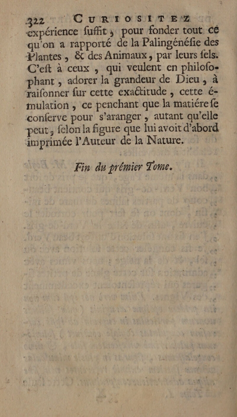 222 CuRTOSITENZ expérience fufht; pour fonder tout cé qu'on a rapporté de la Palingénéfie des Plantes, & des Animaux, par leurs fels. C'’eft à ceux , qui veulent en philofo- phant , adorer la grandeur de Dieu , à ‘raifonner fur cette exactitude , cette é- mulation , ce penchant que la matiérefe conferve pour s’aranger , autant qu’elle peut, felon la figure que lui avoit d’abord imprimée l’Auteur de la Nature. Fin du prémier Tome.