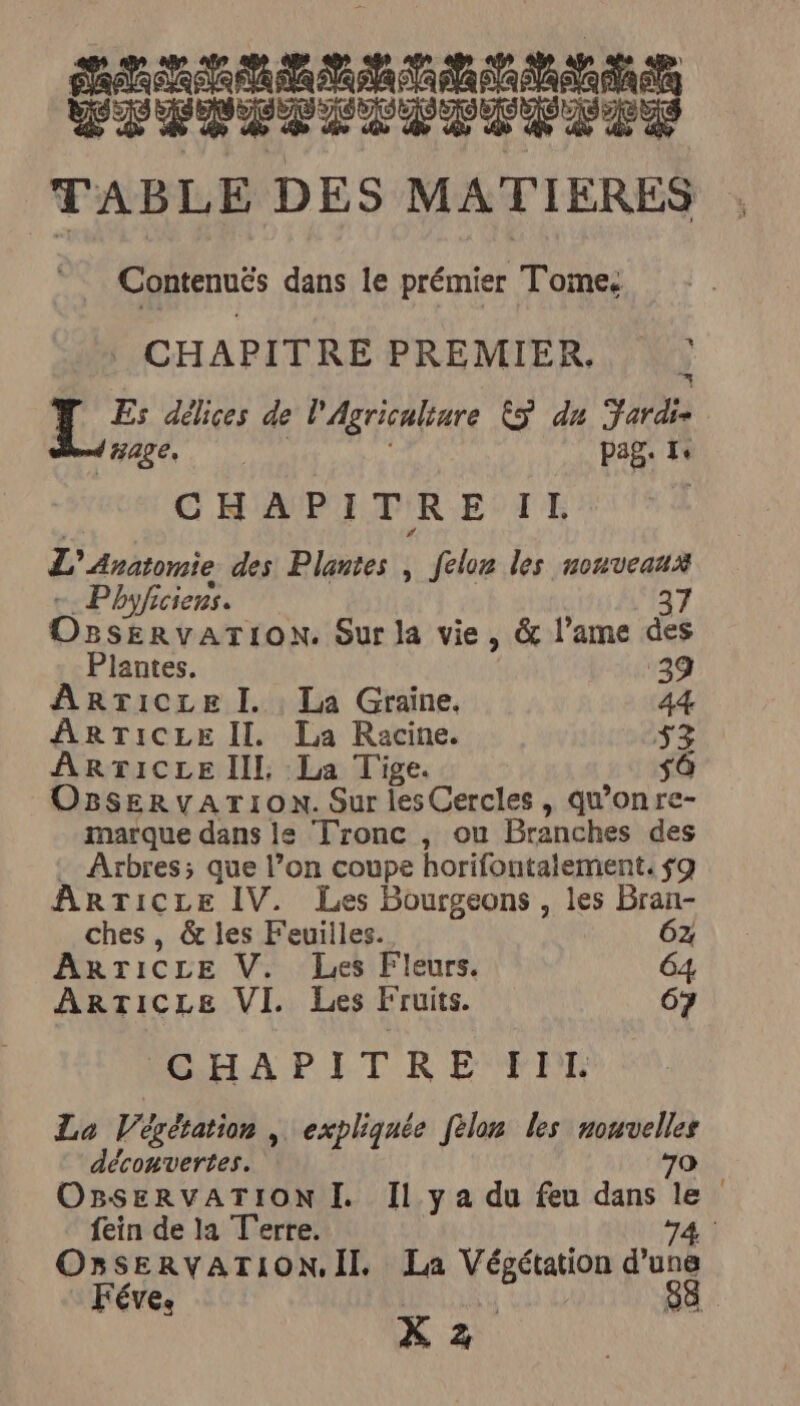 ER AA Ace 2 Bb CE 0 SP PEPLOPTIPLES TABLE DES MATIÈRES . Contenuës dans le prémier Tome: : CHAPITRE PREMIER, ) Es délices de l'Agriculture &amp;ÿ du Fardi- dHAge pag. Te CHAPITRE IL L’Anatomie des Plantes , felon les nouveaux -. Phyficiens. 37 OBSERVATION. Sur la vie, &amp; l’ame des Plantes. 39 ARticce I. La Graine. 44 ARTICLE II. La Racine. 33 ARTICLE III, La Tige. sà OgserRvATIOoN. Sur les Cercles , qu’onre- marque dans le Tronc , ou Branches des . Arbres; que l’on coupe horifontalement. $9 ARTICLE IV. Les Bourgeons , les Bran- ches , &amp; les Feuilles. 6z ARTICLE V. Les Fleurs. 64 ARTICLE VI. Les Fruits. 67 POEHA PI TR EFRE La Végétation | expliquée fèlon les nouvelles découvertes. 70 OBSERVATION I. Il ya du feu dans le fein de la Terre. 74 : OnSERVATION.II La Végétation jus EVE | X z