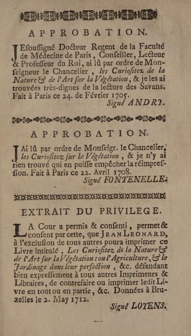 Poslin iii APPROBATION. Efouffigné Doéteur Regent de la Faculté de Médecine de Paris, Confeiller, Leéteur & Profefleur du Roi, ai là par ordre de Mon- feigneur le Chancelier , les Curiofitez de la NaturetS de P Art fur la Végétation, & jeles ai trouvées très-dignes de la leéture des Savans. Fait à Paris ce 24. de Février 170$. Signé ANDRT. 90300 06500-26900 200006000600 065006 APPROBATION: Ailû par ordre de Monfeigr. le Chancelier, les Cariofitez fur le Végétation | & je ny ai rien trouvé qui en puiffe empêcher la réimpref= fion. Fait à Paris ce 22. Avril 1708. | Signé FONTENELLE) SEE EEE THE REDEDE MERE EEE HE RE EEE EEE EE PÈRE EXTRAIT DU PRIVILEG E;: À Cour a permis & confenti, permet& confent par cette, que JEAN LEONARD, à l’exciufion de tous autres poura imprimer ce Livreintitulé, Les Curiofitez dé la NatureËs de l'Art fur la V/égétation :oul Agriculture, &9 le Fardinage dans leur perfeétion | &c. défendant bien expreflement à tous autres Imprimeurs &e Libraires, de contrefaire ou imprimer ledit Li= vre en toutou en partie, &c. Données à Bru- xelles le 2. May 1712. Signé LOTENS,