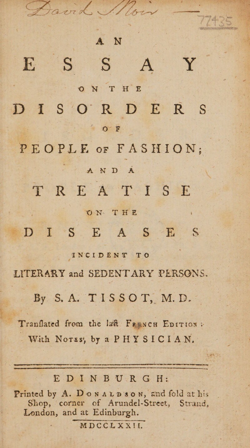 pe JS : ' rte Si ARR ES NE |) SERS area ; = Tes ÿ JA-2IT Æ wig aie PT à i a x dual AD en ee = ~ 5 jee Sa Si ‘A he x ¥ OWT HE DAS 0 R DPR s + CF PEOPLE or FASHION; | , aes PORE A TOI SA ON THE miei SE A &amp; 7 5 INCIDENT TO LITERARY and SEDENTARY PERSONS. By. S. A: TISSOT:.M. D. ne Tranflated from the Ia# Fegxca Epition : - With Norss, by a PHY SICI AN, Ses as E Da NE UR G H: Printed by A. Donarpson, and fold at his Shop, corner of Arundel-Street, Strand, London, and at Edinburgh. k MDCCLXXIL