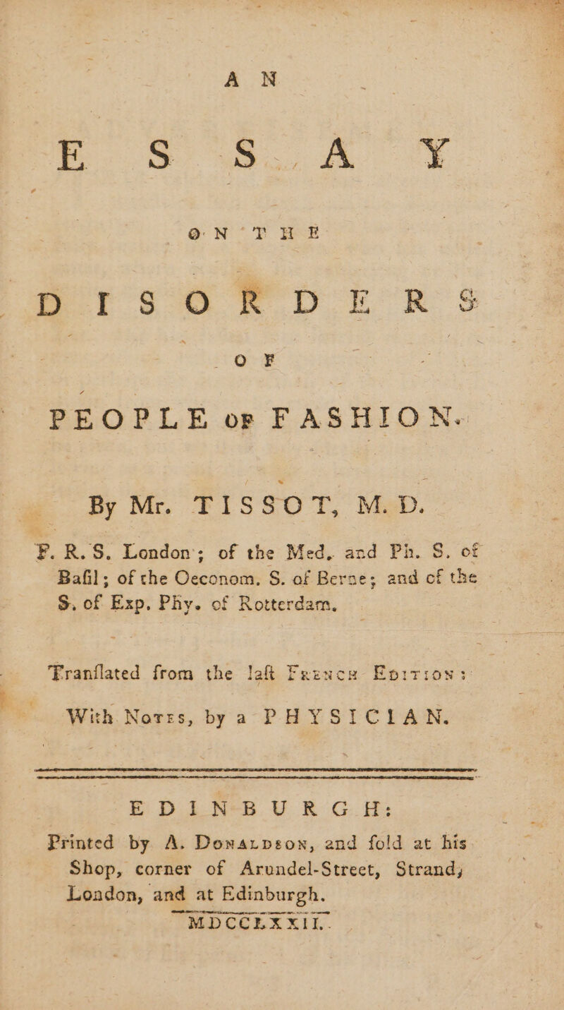 CAR AS IR ve Oo NT IE Ore? PEOPLE or FASHION. By Mr. TISSOT, M.D. Bafil; of che Oeconom. S. of Berne; and cf the S, of Exp, Phy. of Rotterdam. Tranflated from the laft Frence Epirion: With. Norzs, bya PHYSICIAN. SH. ine U RC: Printed by A. Donarpson, and fold at his Shop, corner of Arundel-Street, Strand, London, and at Edinburgh. | TMD COLE RIK.