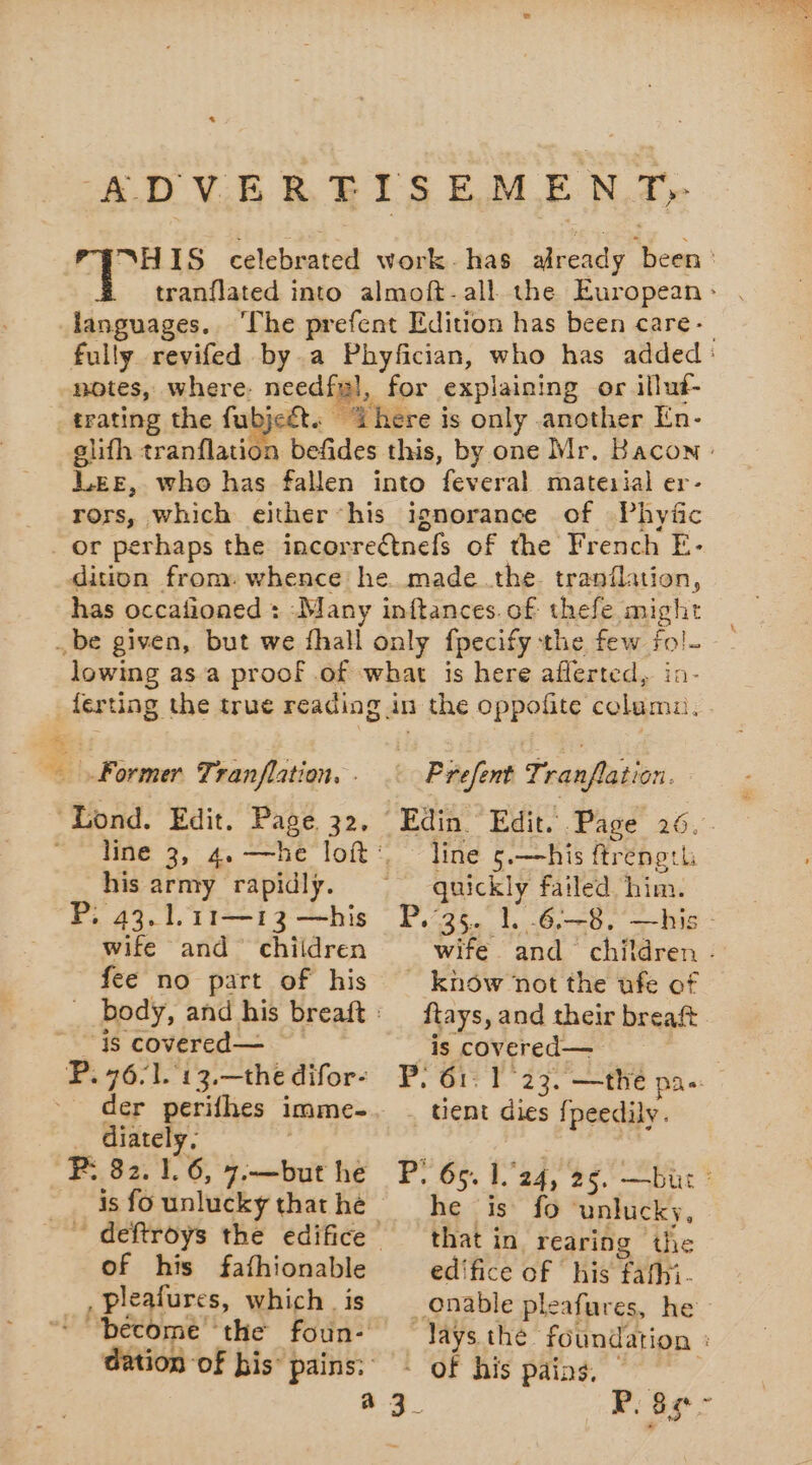ADVERTISEMENT, “HIS celebrated work. has already been: tranflated into almoft-all the European: languages. ‘The prefent Edition has been care- fully revifed by. a Phyfician, who has added: notes, where. need gl, for explaining or illut- trating the fubjeét. “here is only another En. glifh tranflation befides this, by one Mr. Bacon : LEE, who has fallen into feveral matezial er- rors, which either ‘his ignorance of Phyñc _ or perhaps the incorreétnefs of the French E- dition from: whence he made the tranflation, has occafioned : Many inftances. of thefe might _ be given, but we fhall only fpecify the few fol. lowing as a proof of what is here aflerted, ia. ferting the true reading in the oppofite columu. Former Tranflation. . “Lond. Edit. Page 32, line 3, 4. —he loft: his army rapidly. P, 43.1.11—13 —his wife and children - Prefent Tranflation. Edin Edit. Page 26. line 5.—his ftrength apr failed him. “Wife and RE tirer fee no part of his P. 76/1. 13.—the difor- der perifhes imme- _ diately, P: 82. 1.6, 7.—but he is fo unlucky that he of his fafhionable à pleafures, which | is dation of bis” pains: ftays, and their breaft is covered— he is fo unlucky, that in rearing the edifice of his ‘fathi. P. as °