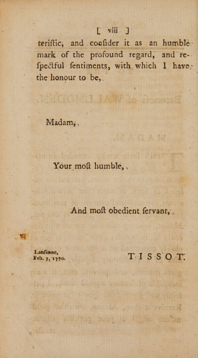 teriftic, and coafider it as an humble: mark. of the profound regard, and re-. fpeûful fentiments, with which 1 haye- the honour to be,. Madam, Your mof humble, . And moft obedient. fervant, . \ + 2 Lanfanne, K T. I Ss . st Feb, 7, 1970: