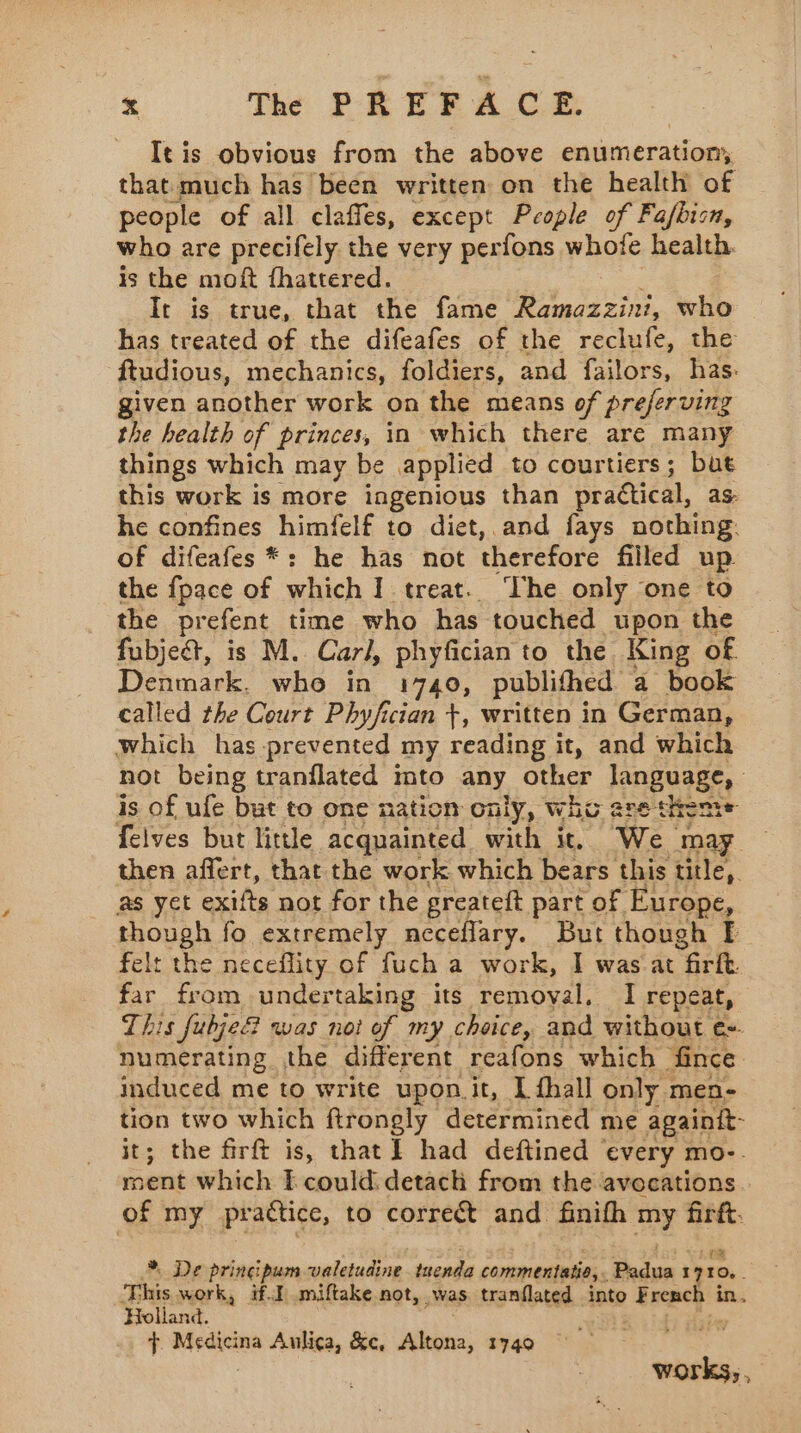 It is obvious from the above enumeration, that much has been written on the health of people of all claffes, except People of Fafbisn, who are precifely the very perfons whofe health. is the moft fhattered. It is true, that the fame Ramazzini, Lie has treated of the difeafes of the reclufe, the ftudious, mechanics, foldiers, and failors, has. given another work on the means of preferving the health of princes, in which there are many things which may be applied to courtiers; but this work is more ingenious than practical, as: he confines himfelf to diet, and fays nothing. of difeafes *: he has not therefore filled up the fpace of which I treat. ‘The only one to the prefent time who has touched upon the fubje&amp;, is M. Carl, phyfician to the King of Denmark. who in 1740, publifhed a book called the Court Phyfician +, written in German, which has prevented my reading it, and which not being tranflated into any other language, is of ufe but to one nation only, who are theme felves but little acquainted with it, We may then affert, that the work which bears this title, as yet exifts not for the greateft part of Europe, tROUgA fo extremely ncceflary. But though I felt th e neceflity of fuch a work, I was at rt ete undertaking its removal. I repeat, This fubje? was not of my choice, and without € numerating the different reafons which fince induced me to write upon.it, I fhall only 1 men- tion two which ftrongly determined me againtt- it; the firft is, that] had deftined every mo-. ment which E could detach from the avocations of my practice, to correct and finifh my firft. *. De pringipum valetudine tnenda commentatie, Body 17 10. This work, if. miftake not, was tranflated ‘into F reach in. Holland. ; t Medicina Aulica, &amp;c, Altona, 1740 : works, ,