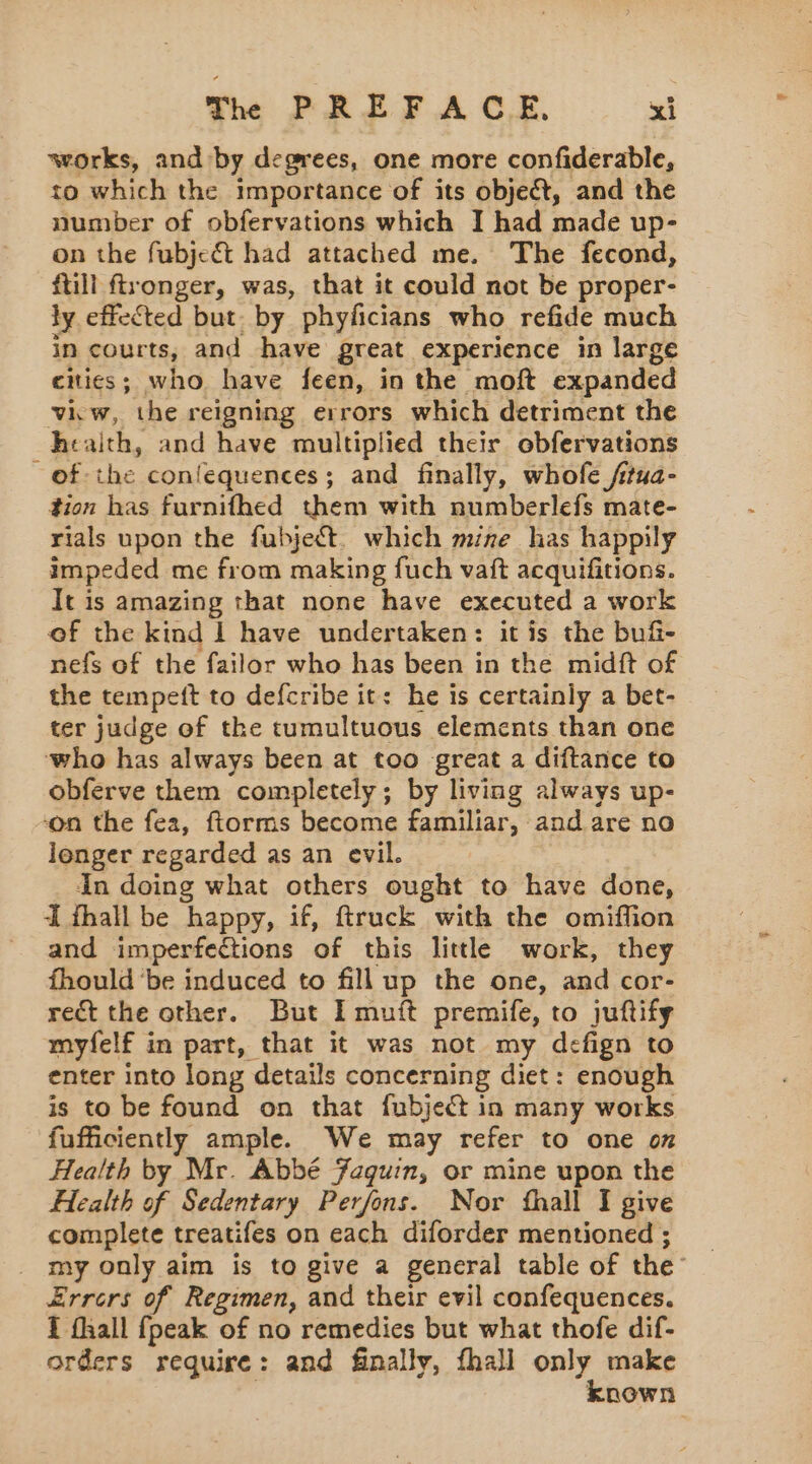 works, and by degrees, one more confiderable, to which the importance of its object, and the number of obfervations which I had made up- on the fubje@ had attached me. The fecond, ftill ftronger, was, that it could not be proper- ly effected but. by phyficians who refide much in courts, and have great experience in large cities; who have feen, in the moft expanded viiw, the reigning errors which detriment the he: alth, and have multiplied their obfervations of the confequences; and finally, whofe ftua- tion has furnifhed them with numberlefs mate- rials upon the fubject. which mine has happily impeded me from making fuch vaft acquifitions. It is amazing that none have executed a work of the kind 1 have undertaken: it is the buñ- nefs of the failor who has been in the midft of the tempeft to defcribe it: he is certainly a bet- ter judge of the tumultuous elements than one who has always been at too great a diftance to obferve them completely; by living always up- ‘on the fea, ftorms become familiar, and are no longer regarded as an evil. In doing what others ought to have done, À fhall be happy, if, ftruck with the omiffion and imperfections of this little work, they fhould ‘be induced to fillup the one, and cor- rect the other. But Imuft premife, to juftify myfelf in part, that it was not my defign to enter into long details concerning diet: enough is to be found on that fubject in many works fufficiently ample. We may refer to one on Health by Mr. Abbé Faquin, or mine upon the Health of Sedentary Perfons. Nor fhall I give complete treatifes on each diforder mentioned ; . my only aim is to give a general table of the Errors of Regimen, and their evil confequences. i fhall {peak of no remedies but what thofe dif- orders require: and finally, fhall only make known
