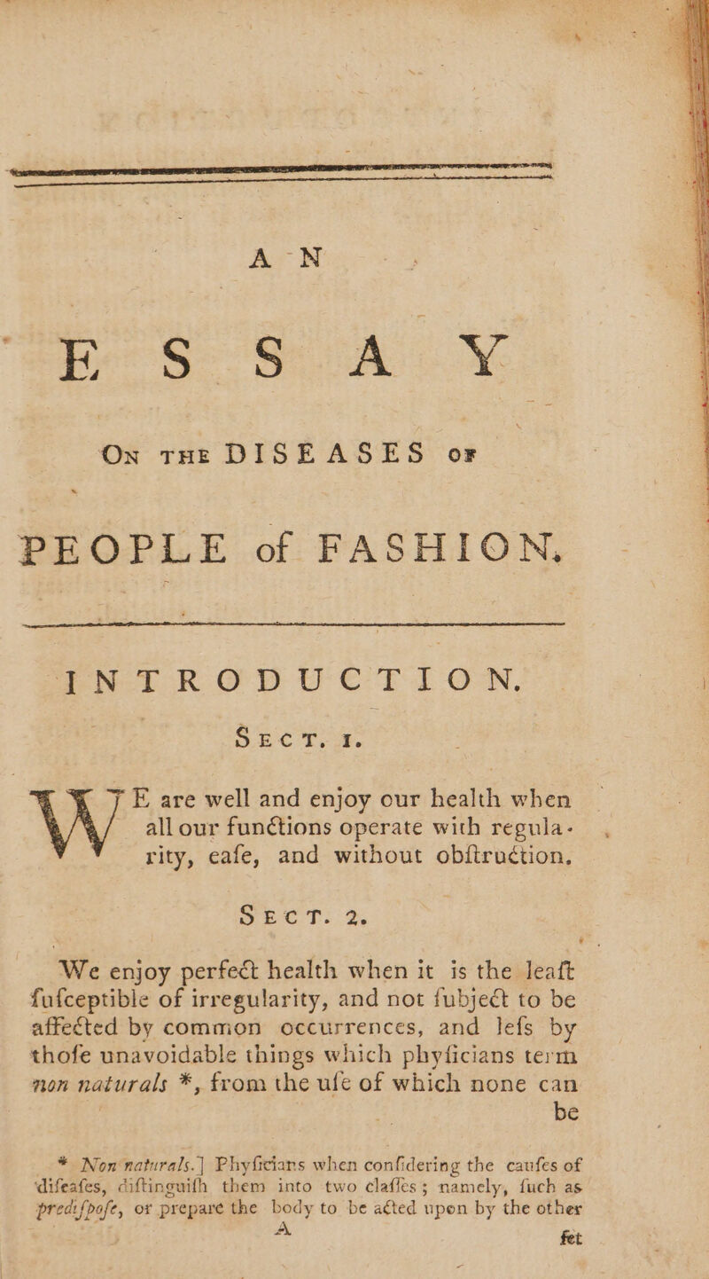 a SA NY On tHE DISEASES or à PEOPLE of FASHION, INTRODUCTION. SECT. 1. rity, eafe, and without obftruétion. Sect: 2 We enjoy perfect health when it is the leaft fufceptible of irregularity, and not fubject to be affected by common occurrences, and lefs by thofe unavoidable things which phyficians term non naturals *, from the ufe of which none can be * Non naturals.] Phyficians when confidering the caufes of difeafes, diftinguifh them into two clafles; namely, fuch as 2 fet *