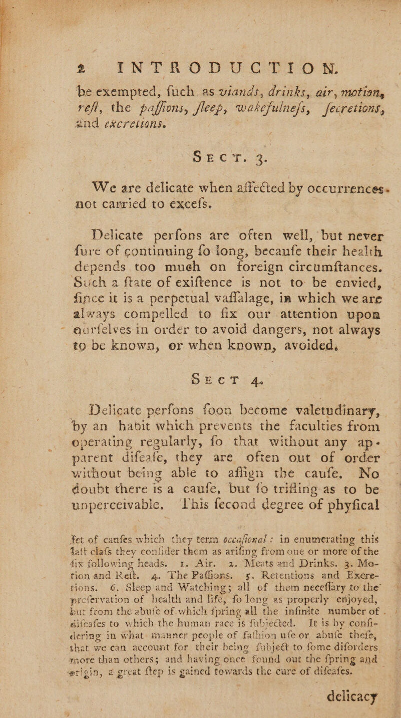 be exempted, fuch as viands, drinks, air, motion, refi, the paffions, fleep, wakefulnefs, Fee, and excretions. SECT. 2. not carried to excefs. Delicate perfons are often well, but never fure of continuing fo long, becaufe their health depends too mueh on foreign circumftances. Such a ftate of exiftence is not to be envied, fince it is a perpetual vaflalage, ia which we are always compelled to fix our attention upon ourtelves in order to avoid dangers, not always to be known, er when known, avoided, SECT 4. _ Delicate perfons foon become valetudinary, by an habit which prevents the faculties from operating regularly, fo that without any ap- without being able to affign the caufe. No doubt there is a caufe, but fo trifling as to be uoperceivable. This fecond degree of phyfical Yet of canfes which they term occa/ional : in enumerating this fait clafs they confider mae as atifing from one or more of the fix following heads. 1. Air. 2. Meats and Drinks. 3. Mo- tion and Reit. 4. The Paffions. s. Retentions and Exere- prefer vation of health and life, fo long as properly enjoyed, difeafes to which the human race is fubjected. It is by confi- dering in what. manner people of fathion ufeor abufe thefe, that we can account for their being fabjeét to fome diforders wrigin, a great ftep is gained towards the cure of difeafes. delicacy £