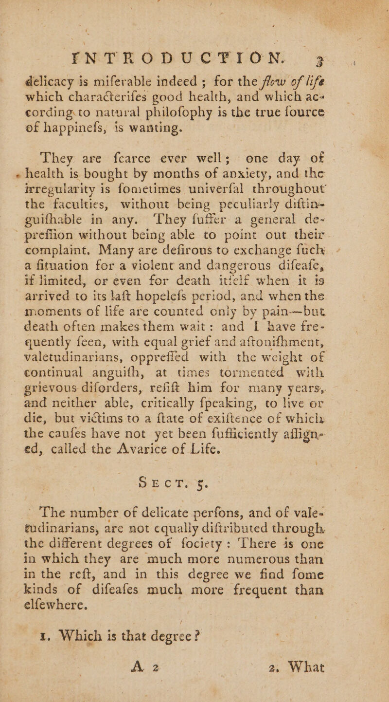 » delicacy is miferable indeed ; for the flow of life which characterifes good health, and which ac- cording.to natural philofophy is the true fource of happinefs, is wanting. They are fcarce ever well; one day of irregularity is fometimes univerfal throughout’ the faculties, without being peculiarly diftin- guifhable in any. They fufier a general de- complaint. Many are defirous to exchange fuch. a fituation for a violent and dangerous difeafe, if limited, or even for death iticlf when it ts arrived to its laft hopelefs period, and when the moments of life are counted only by pain—but death often makes them wait: and I have fre- quently feen, with equal grief and aftonifhment, valetudinarians, opprefied with the weight of continual anguifh, at times tormented with grievous diforders, refift him for many years, and neither able, critically fpeaking, to live or die, but victims to a ftate of exiftence of whicix the caufes have not yet been fufficiently ailign&gt; ed, called the Avarice of Life. ‘ BE OTE e. The number of delicate perfons, and of vale- tudinarians, are not equally diftributed through. the different degrees of fociety: There is one in which they are much more numerous than in the reft, and in this degree we find fome kinds of difeafes much more frequent than elfewhere. 1, Which is that degree? À 2 2, What