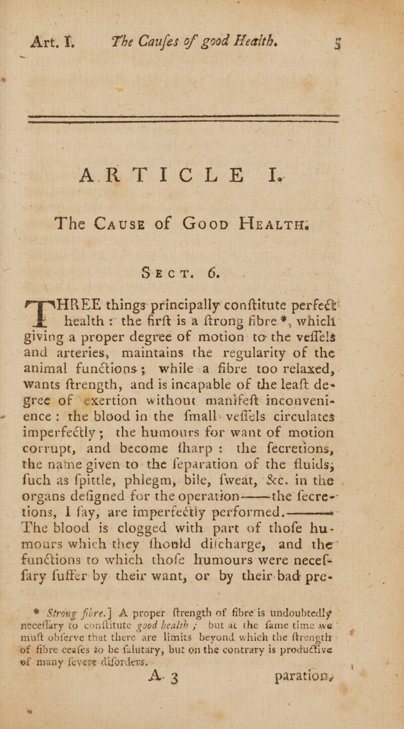 AT. I C' LE | Pe The Cause of Goop HEazTH SECT. 6. HREE things principally conftitute perfect: health : the firft is à {trong fibre *, which giving a proper degree of motion to the veflels and arteries, maintains the regularity of the animal functions; while a fibre too relaxed, wants ftrength, and is incapable of the leaft de- gree of exertion without manifeft inconveni- ence: the blood in the fmall: veffels circulates imperfectly; the humours for want of motion corrupt, and become fharp : the fecretions, . the natne given to the feparation of the fluids; fuch as fpittle, phlegm, bile, fweat, &amp;c. in the . organs defigned for the operation-——the fecre-- tions, À fay, are impertectly performed, The blood is clogged with part of thofe hu-_ mours which they thonld diicharge, and the’ functions to which thofe humours were necef: fary fuffer by their want, or by their bad pre- * Strong fière.] A proper ftrength of fibre is undoubtedlÿ neceflary to conftitute good health ; but at the fame time we muft obferve that there are limits beyond which the ftrength : of fibre ceafes so be falutary, but on the contrary is productive of. many fevere diforders. - J A- 3 paration,