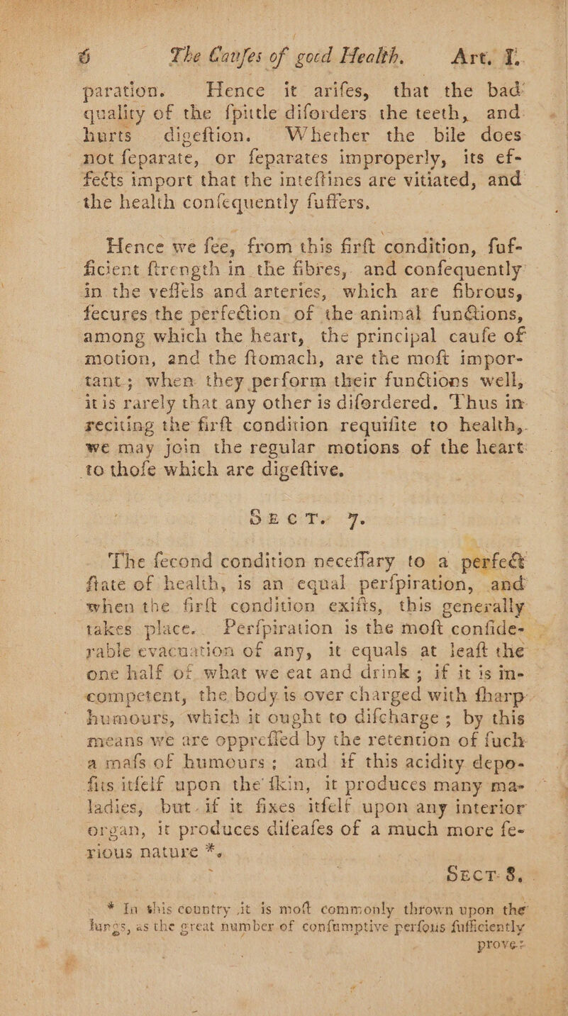 paration. | Hence ït arifes, that the bad’ quality of the fpitle diforders the teeth, and: burts digeftion. Whercher the bile does not feparate, or feparates improperly, its ef- fects import that the inteftines are vitiated, and the health confequently fuffers. Hence we fee, from this firft condition, fuf- ficient ftrength in the fibres, and confequently in the veffels and arteries, which are fibrous, fecures the perfection of the animal fun@ions, among which the heart, the principal caufe of motion, and the ftomach, are the moft impor- reciting the firft condition requifite to health,. we may join the regular motions of the heart SE CT 7. The fecond condition neceffary to a M SPA fate of health, is an equal perfpiration, and rable evacuation of any, it equals at leaft the one half of what we eat and drink; if it is in- humours, which it ought to difcharge ; by this means we are opprefled by the retention of fuch a mafs of humours; and if this acidity depo- fits itfelf upon the fkin, it produces many ma- ladies, but if it fixes itfelt upon any interior organ, it produces dif teafes of a much more fe- rious nature *. ~ SECT: 8. * In this country it is moft commonly thrown upon the fungs, as the great number of confumptive perfous fufficiently prove: par