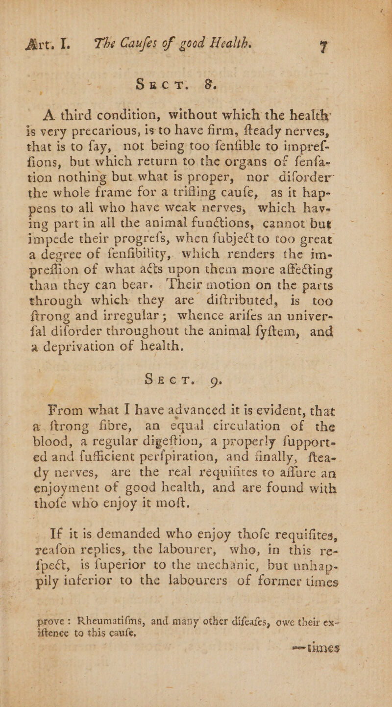 : Such... &lt;8. is very precarious, is to have firm, fteady nerves, that is to fay, not being too fenfible to impref- fions, but which return to the organs of fenfa- the whole frame for a trifling caufe, as it hap- pens to all who have weak nerves, which hav- ing part in all the animal functions, cannot but a degree of fenfibility, which renders the im- preflion of what acts upon them more affecting than they can bear. Their motion on the parts through which they are diftributed, is too ftrong and irregular; whence arifes an univer- fal diforder throughout the animal fyftem, and a deprivation of health. . SECT. Q. f From what I have advanced it is evident, that &amp; ftrong fibre, an equal circulation of the blood, a regular digeftion, a properly fupport- ed and fufficient perfpiration, and finally, ftea- dy nerves, are the real requifites to aflure an enjoyment of good health, and are found with thofe who enjoy it moft. If it is demanded who enjoy thofe requifites, reafon replies, the labourer, who, in this re- fpect, is fuperior to the mechanic, but unhap- pily interior to the labourers of former times prove: Rheumatifms, and many other difeafes, owe their ex- iftenee to this caufe, mer LUNES